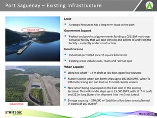 Port Saguenay – Existing Infrastructure
9
TSX.V: S R
Lease
▪ Strategic Resources has a long-term lease at the port
Government Support
▪ Federal and provincial governments funding a C$111M multi-user
conveyor facility that will take iron con and pellets to and from the
facility – currently under construction
Industrial zone
▪ Industrial permitted zone 15 square kilometers
▪ Existing areas include pads, roads and railroad spur
Wharf Capacity
▪ Deep sea wharf – 14 m draft at low tide, open four seasons
▪ Marcel-Dionne wharf can berth ships up to 100 000 DWT. Wharf is
286 meters long and can load up to small capsize vessels
▪ New wharf being developed on the East side of the existing
terminal. This will handle ships up to 25 000 DWT, with 11.7 m draft
and 221m long (Lakers for shipment into the Great Lakes)
▪ Storage capacity - 250,000 m2 (additional lay down areas planned
in excess of 100 000 m2 )
Industrial Park
Industrial Park
 
