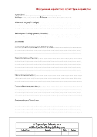 14
Περιγραφική αξιολόγηση εργαστήριο δεξιοτήτων
Ημερομηνία:……………………………………………….
Μάθημα:……………………… Ενότητα:……………………………….
Διδακτικοί στόχοι (2-3 στόχοι):…….………………………………………………….
…………………………………………………………………………………………
…………………………………………………………………………………………
Απαιτούμενο υλικό (χειραπτικό, εποπτικό):………………………………….……….
…………………………………………………………………………………………
Διαδικασία
Εισαγωγικό ερέθισμα/αφόρμηση/προοργανωτής:……………………………………..
…………………………………………………………………………………………
…………………………………………………………………………………………
Παρουσίαση του μαθήματος:…………………………………………………………..
…………………………………………………………………………………………
…………………………………………………………………………………………
…………………………………………………………………………………………
…………………………………………………………………………………………
Εξαγωγή συμπερασμάτων:……………………………………………………………..
…………………………………………………………………………………………
………………………………………………………………………………………….
Εφαρμογή (εργασίες-ασκήσεις):………………………………………………………..
…………………………………………………………………………………………
…………………………………………………………………………………………
………………………………………………………………………………………….
Ανατροφοδότηση/Αξιολόγηση:
…………………………………………………………………………………………
…………………………………………………………………………………………
………………………………………………………………………………………….
 