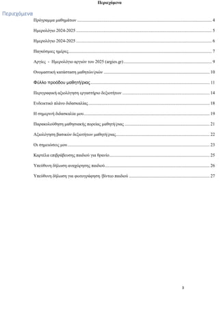 3
Περιεχόμενα
Περιεχόμενα
Πρόγραμμα μαθημάτων .......................................................................................................................... 4
Ημερολόγιο 2024-2025 ........................................................................................................................... 5
Ημερολόγιο 2024-2025 ........................................................................................................................... 6
Παγκόσμιες ημέρες.................................................................................................................................. 7
Αργίες - Ημερολόγιο αργιών του 2025 (argies.gr)................................................................................ 9
Ονομαστική κατάσταση μαθητών/ριών ................................................................................................ 10
Φύλλο προόδου μαθητή/ριας............................................................................................................ 11
Περιγραφική αξιολόγηση εργαστήριο δεξιοτήτων ............................................................................... 14
Ενδεικτικό πλάνο διδασκαλίας.............................................................................................................. 18
Η σημερινή διδασκαλία μου.................................................................................................................. 19
Παρακολούθηση μαθησιακής πορείας μαθητή/ριας ............................................................................. 21
Αξιολόγηση βασικών δεξιοτήτων μαθητή/ριας..................................................................................... 22
Οι σημειώσεις μου................................................................................................................................. 23
Καρτέλα επιβράβευσης παιδιού για θρανίο........................................................................................... 25
Υπεύθυνη δήλωση αναχώρησης παιδιού............................................................................................... 26
Υπεύθυνη δήλωση για φωτογράφηση /βίντεο παιδιού ......................................................................... 27
 