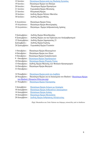 8
12 Ιουνίου: Παγκόσμια Ημέρα κατά της Παιδικής Εργασίας
19 Ιουνίου : Παγκόσμια Ημέρα του Πατέρα
20 Ιουνίου : Παγκόσμια Ημέρα Προσφύγων
21 Ιουνίου: Ευρωπαϊκή Ημέρα Μουσικής
23 Ιουνίου: Ολυμπιακή Ημέρα
18 Ιουλίου : Διεθνής Ημέρα Νέλσον Μαντέλα
30 Ιουλίου : Διεθνής Ημέρα Φιλίας
8 Αυγούστου: Παγκόσμια Ημέρα Γάτας
19 Αυγούστου : Παγκόσμια Ημέρα Φωτογραφίας
19 Αυγούστου : Παγκόσμια Ημέρα Ανθρωπιστικής Δράσης
5 Σεπτεμβρίου : Διεθνής Ημέρα Φιλανθρωπίας
8 Σεπτεμβρίου : Διεθνής Ημέρα για την Εξάλειψη του Αναλφαβητισμού
15 Σεπτεμβρίου : Διεθνής Ημέρα Δημοκρατίας 21
Σεπτεμβρίου : Διεθνής Ημέρα Ειρήνης
26 Σεπτεμβρίου : Ευρωπαϊκή Ημέρα Γλωσσών
1 Οκτωβρίου : Παγκόσμια Ημέρα Ηλικιωμένων
4 Οκτωβρίου : Παγκόσμια Ημέρα των Ζώων
5 Οκτωβρίου : Παγκόσμια Ημέρα Εκπαιδευτικών
9 Οκτωβρίου : Παγκόσμια Ημέρα Ταχυδρομείων
10 Οκτωβρίου : Παγκόσμια Ημέρα Ψυχικής Υγείας
13 Οκτωβρίου : Διεθνής Ημέρα Μείωσης των Φυσικών Καταστροφών
16 Οκτωβρίου : Παγκόσμια Ημέρα Φαγητού
31 Οκτωβρίου :
14 Νοεμβρίου : Παγκόσμια Ημέρα κατά του Διαβήτη
20 Νοεμβρίου : Παγκόσμια Ημέρα για τα Δικαιώματα του Παιδιού / Παγκόσμια Ημέρα
του Παιδιού | Ηνωμένα Έθνη (un.org)
21 Νοεμβρίου : Παγκόσμια Ημέρα Τηλεόρασης
3 Δεκεμβρίου: Παγκόσμια Ημέρα Ατόμων με Αναπηρία
10 Δεκεμβρίου : Παγκόσμια Ημέρα Ανθρωπίνων Δικαιωμάτων
14 Δεκεμβρίου: Παγκόσμια Ημέρα Αγάπης
18 Δεκεμβρίου : Παγκόσμια Ημέρα Μετανάστη
20 Δεκεμβρίου : Διεθνής Ημέρα Ανθρώπινης Αλληλεγγύης
Πηγή: Βικιπαίδεια και Unite Nations και διάφορες ιστοσελίδες από το διαδίκτυο
 