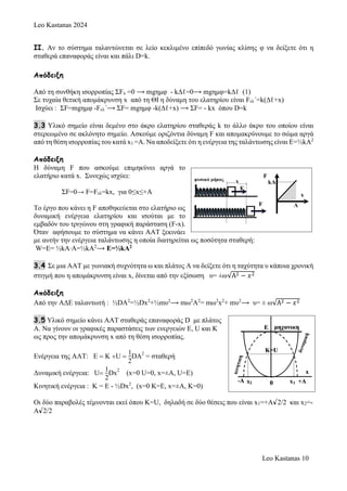 Leo Kastanas 2024
Leo Kastanas 10
II. Αν το σύστημα ταλαντώνεται σε λείο κεκλιμένο επίπεδό γωνίας κλίσης φ να δείξετε ότι η
σταθερά επαναφοράς είναι και πάλι D=k.
Απόδειξη
Από τη συνθήκη ισορροπίας ΣFx =0 ⟶ mgημφ - kΔℓ=0⟶ mgημφ=kΔℓ (1)
Σε τυχαία θετική απομάκρυνση x από τη ΘΙ η δύναμη του ελατηρίου είναι Fελ´=k(Δℓ+x)
Ισχύει : ΣF=mgημφ -Fελ´⟶ ΣF= mgημφ -k(Δℓ+x) ⟶ ΣF= - kx όπου D=k
3.3 Υλικό σημείο είναι δεμένο στο άκρο ελατηρίου σταθεράς k το άλλο άκρο του οποίου είναι
στερεωμένο σε ακλόνητο σημείο. Ασκούμε οριζόντια δύναμη F και απομακρύνουμε το σώμα αργά
από τη θέση ισορροπίας του κατά x1 =Α. Nα αποδείξετε ότι η ενέργεια της ταλάντωσης είναι Ε=½kΑ2
Απόδειξη
Η δύναμη F που ασκούμε επιμηκύνει αργά το
ελατήριο κατά x. Συνεχώς ισχύει:
ΣF=0→ F=Fελ=kx, για 0≤x≤+Α
Το έργο που κάνει η F αποθηκεύεται στο ελατήριο ως
δυναμική ενέργεια ελατηρίου και ισούται με το
εμβαδόν του τριγώνου στη γραφική παράσταση (F-x).
Όταν αφήσουμε το σύστημα να κάνει ΑΑΤ ξεκινάει
με αυτήν την ενέργεια ταλάντωσης η οποία διατηρείται ως ποσότητα σταθερή:
W=Ε= ½kΑ∙Α=½kΑ2
⟶ Ε=½kA2
3.4 Σε μια ΑΑΤ με γωνιακή συχνότητα ω και πλάτος Α να δείξετε ότι η ταχύτητα υ κάποια χρονική
στιγμή που η απομάκρυνση είναι x, δίνεται από την εξίσωση υ= ±ω√Α2 − 𝑥2
Απόδειξη
Από την ΑΔΕ ταλαντωτή : ½DA2
=½Dx2
+½mυ2
⟶ mω2
Α2
= mω2
x2
+ mυ2
⟶ υ= ± ω√Α2 − 𝑥2
3.5 Υλικό σημείο κάνει ΑΑΤ σταθεράς επαναφοράς D με πλάτος
Α. Να γίνουν οι γραφικές παραστάσεις των ενεργειών Ε, U και K
ως προς την απομάκρυνση x από τη θέση ισορροπίας.
Ενέργεια της ΑΑΤ: Ε Κ U 
1
2
DA
2
= σταθερή
Δυναμική ενέργεια: U
1
2
Dx
2
x=0 U=0, x=±A, U=E)
Κινητική ενέργεια : Κ = Ε - ½Dx2
, (x=0 K=E, x=±A, K=0)
Οι δύο παραβολές τέμνονται εκεί όπου Κ=U, δηλαδή σε δύο θέσεις που είναι x1=+A√2/2 και x2=-
A√2/2
 