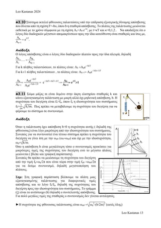 Leo Kastanas 2024
Leo Kastanas 13
3.10 Σύστημα εκτελεί φθίνουσες ταλαντώσεις υπό την επίδραση εξωτερικής δύναμης απόσβεσης
που δίνεται από τη σχέση F=-bυ, όπου b η σταθερά απόσβεσης. Το πλάτος της ταλάντωσης μειώνεται
εκθετικά με το χρόνο σύμφωνα με τη σχέση Ακ=Α0 e-Λt
, με t=κΤ και κ=0,1,2.. Να αποδείξετε ότι ο
λόγος δύο διαδοχικών μέγιστων απομακρύνσεων προς την ίδια κατεύθυνση είναι σταθερός και ίσος με,
Ακ
Ακ+1
e
ΛΤ
.
Απόδειξη
Ο λόγος απόσβεσης είναι ο λόγος δύο διαδοχικών πλατών προς την ίδια πλευρά, δηλαδή
Α0
Α1
…. 
ΑΚ
ΑΚ+1
Για k πλήθος ταλαντώσεων, το πλάτος είναι: Αk Α0e
ΛkΤ
Για k1 πλήθος ταλαντώσεων , το πλάτος είναι: Αk1 Α0e
Λ(k1)Τ
Ak
Ak+1

Α0e
ΛkΤ
Α0e
Λ(k1)Τ
 e
ΛkΤΛkΤΛΤ
→
Ak
Ak+1
 e
ΛΤ
1
3.11 Σώμα μάζας m είναι δεμένο στην άκρη ελατηρίου σταθεράς k και
κάνει εξαναγκασμένη ταλάντωση με μικρή αλλά όχι μηδενική απόσβεση, b. Η
συχνότητα του διεγέρτη είναι fδ>f0, όπου f0 η ιδιοσυχνότητα του συστήματος
f0=
1
2𝜋
√𝑘/𝑚. Πως πρέπει να μεταβάλουμε τη συχνότητα του διεγέρτη για να
φέρουμε το σύστημα σε συντονισμό.
Απόδειξη
Όταν η ταλάντωση έχει απόσβεση b>0 η συχνότητα αυτής ( δηλαδή της
φθίνουσας) είναι λίγο μικρότερη από την ιδιοσυχνότητα του συστήματος.
Συνεπώς για να συντονιστεί ένα τέτοιο σύστημα πρέπει η συχνότητα του
διεγέρτη να γίνει ίση με την ωφθ (ωδωφθ) και όχι με την ιδιοσυχνότητα,
ω0 k/m.
Όσο η απόσβεση b είναι μεγαλύτερη τόσο ο συντονισμός προκύπτει για
μικρότερες τιμές της συχνότητας του διεγέρτη ενώ το μέγιστο πλάτος
μειώνεται ( βλέπε και γραφική παράσταση).
Συνεπώς θα πρέπει να μειώσουμε τη συχνότητα του διεγέρτη
από την τιμή f0ω0/2π που είναι τώρα στην τιμή fφθ ωφθ/2π
για να δούμε συντονισμό, δηλαδή μεγιστοποίηση του
πλάτους.
Σημ: Στη γραφική παράσταση βλέπουμε τα πλάτη μιας
εξαναγκασμένης ταλάντωσης για διαφορετικές τιμές
απόσβεσης και το λόγο fδ/f0, δηλαδή της συχνότητας του
διεγέρτη προς την ιδιοσυχνότητα του συστήματος. Το γράμμα
(ζ) είναι το αντίστοιχο (b) δηλαδή ο συντελεστής απόσβεσης.
Για πολύ μεγάλες τιμές της σταθεράς ο συντονισμός δεν γίνεται αντιληπτός.
►Η συχνότητα της φθίνουσας ταλάντωσης είναι ωφθ  ω0
2
-(b/2m)
2
(εκτός ύλης)
 