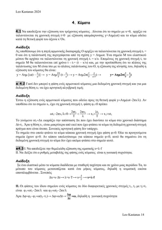 Leo Kastanas 2024
Leo Kastanas 14
4. Κύματα
4.1 Να αποδείξετε την εξίσωση του τρέχοντος κύματος . Δίνεται ότι το σημείο με x=0, αρχίζει να
ταλαντώνεται τη χρονική στιγμή t=0 με εξίσωση απομάκρυνσης y=Aημ(ωt) και το κύμα οδεύει
κατά τη θετική φορά του άξονα x´Ox.
Απόδειξη
Ας υποθέσουμε ότι η πηγή αρμονικής διαταραχής Ο αρχίζει να ταλαντώνεται τη χρονική στιγμή t0 =
0 και ότι η ταλάντωσή της περιγράφεται από τη σχέση y = Αημωt. Ένα σημείο Μ του ελαστικού
μέσου θα αρχίσει να ταλαντώνεται τη χρονική στιγμή t1 = x/υ. Επομένως τη χρονική στιγμή t, το
σημείο Μ θα ταλαντώνεται επί χρόνο t - t1= (t – x/υ) και, με την προϋπόθεση ότι το πλάτος της
ταλάντωσης του Μ είναι ίσο με το πλάτος ταλάντωσης του Ο, η εξίσωση της κίνησής του, δηλαδή η
εξίσωση του κύματος θα είναι:
y = Aημ [ω(t –
𝑥
𝜐
)] → y = Aημ
2𝜋
𝛵
(t -
𝑥
𝜐
) → y = Aημ2π(
𝑡
𝑇
-
𝑥
𝜐∙𝑇
) → y= Aημ2π(
𝒕
𝑻
-
𝒙
𝝀
)
 4.2 Γιατί δεν μπορεί η φάση ενός αρμονικού κύματος μια δεδομένη χρονική στιγμή και για μια
δεδομένη θέση x1 να έχει αρνητική αλγεβρική τιμή;
Απόδειξη
Έστω η εξίσωση ενός αρμονικού κύματος που οδεύει προς τη θετική φορά yΑημ(ωt2πx/λ). Αν
υποθέσω ότι το σημείο x1 έχει τη χρονική στιγμή t1 φάση φ10 πρέπει
ωt12πx1/λ0→
2πt1
Τ

2πx1
λ
→ x1
λt1
Τ
→ x1υt1
Το γινόμενο υt1Δx εκφράζει την απόσταση Δx που έχει διανύσει το κύμα στο χρονικό διάστημα
Δtt1. Άρα η θέση x1 είναι μακρύτερα από εκεί που έχει φτάσει το κύμα τη δεδομένη χρονική στιγμή
πράγμα που είναι άτοπο. Συνεπώς αρνητική φάση δεν υπάρχει.
Το σημείο στο οποίο φτάνει το κύμα κάποια χρονική στιγμή έχει φάση φ0. Όλα τα προηγούμενα
σημεία έχουν φ0. Αν κάπου υπολογίσουμε για κάποιο σημείο φ0, αυτό θα σημαίνει ότι τη
δεδομένη χρονική στιγμή το κύμα δεν έχει ακόμα φτάσει στο σημείο αυτό.
4.3 I. Να αποδείξετε την θεμελιώδη εξίσωση της κματικής υ=λ·f
II. Να Δείξτε ότι ο ρυθμός μεταβολής της φάσης ενός κύματος είναι η γωνιακή συχνότητα;
Απόδειξη
Σε ένα ελαστικό μέσο το κύματα διαδίδεται με σταθερή ταχύτητα και σε χρόνο μιας περιόδου Τα, το
μέτωπο του κύματος μετατοπίζεται κατά ένα μήκος κύματος, δηλαδή η κυματική εικόνα
επαναλαμβάνεται . Συνεπώς
Δx=υ·Δt⟶ λ=υ·Τ⟶ υ=
𝜆
𝛵
⟶ υ=λ·f
ΙΙ. Οι φάσεις του ίδιου σημείου ενός κύματος σε δύο διαφορετικές χρονικές στιγμές t1, t2 με t2t1
είναι φ1ωt12πx/λ και φ2ωt22πx/λ
Άρα Δφφ2φ1ω(t2t1)→ ΔφωΔt→
Δφ
Δt
ω, δηλαδή η γωνιακή συχνότητα
 