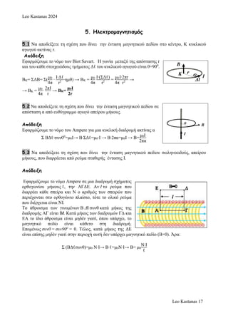 Leo Kastanas 2024
Leo Kastanas 17
5. Ηλεκτρομαγνητισμός
5.1 Να αποδείξετε τη σχέση που δίνει την ένταση μαγνητικού πεδίου στο κέντρο, K κυκλικού
αγωγού ακτίνας r.
Απόδειξη
Εφαρμόζουμε το νόμο των Biot Savart. Η γωνία μεταξύ της απόστασης r
και του κάθε στοιχειώδους τμήματος Δℓ του κυκλικού αγωγού είναι θ=900
.
ΒΚ= ΣΔΒ= Σ(
μ0
4π
∙
Ι∙Δℓ
r2 ∙ημθ) → ΒΚ =
μ0
4π
Ι∙(ΣΔℓ)
r2 =
μ0
4π
Ι∙2πr
r2 →
→ ΒΚ =
μ0
4π
∙
2πΙ
r
→ ΒΚ=
μ0Ι
2r
5.2 Να αποδείξετε τη σχέση που δίνει την ένταση μαγνητικού πεδίου σε
απόσταση α από ευθύγραμμο αγωγό απείρου μήκους.
Απόδειξη
Εφαρμόζουμε το νόμο του Ampere για μια κυκλική διαδρομή ακτίνας α
Σ ΒΔℓ∙συν00
=μ0Ι→ Β∙ΣΔℓ=μ0∙Ι → Β∙2πα=μ0Ι → Β=
μ0Ι
2πα
5.3 Να αποδείξετε τη σχέση που δίνει την ένταση μαγνητικού πεδίου σωληνοειδούς, απείρου
μήκους, που διαρρέεται από ρεύμα σταθερής έντασης Ι.
Απόδειξη
Εφαρμόζουμε το νόμο Ampere σε μια διαδρομή σχήματος
ορθογωνίου μήκους ℓ, την ΑΓΔΕ. Αν I το ρεύμα που
διαρρέει κάθε σπείρα και Ν ο αριθμός των σπειρών που
περιέχονται στο ορθογώνιο πλαίσιο, τότε το ολικό ρεύμα
που διέρχεται είναι NI.
Το άθροισμα των γινομένων Β Δl συνθ κατά μήκος της
διαδρομής ΑΓ είναι Bl. Κατά μήκος των διαδρομών ΓΔ και
ΕΑ το ίδιο άθροισμα είναι μηδέν γιατί, όπου υπάρχει, το
μαγνητικό πεδίο είναι κάθετο στη διαδρομή.
Επομένως συνθ = συν90o
= 0. Τέλος, κατά μήκος της ΔΕ
είναι επίσης μηδέν γιατί στην περιοχή αυτή δεν υπάρχει μαγνητικό πεδίο (Β=0). Άρα:
Σ (ΒΔℓσυνθ)=μ0 Ν∙Ι→ Β∙ℓ=μ0Ν∙Ι→ Β= μ0
Ν∙Ι
ℓ
 
