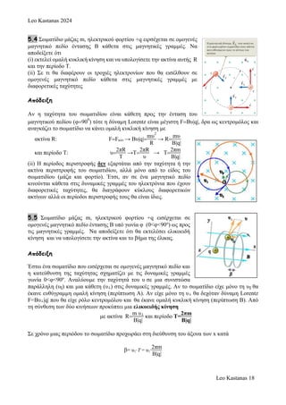 Leo Kastanas 2024
Leo Kastanas 18
5.4 Σωματίδιο μάζας m, ηλεκτρικού φορτίου +q ειρσέχεται σε ομογενές
μαγνητικό πεδίο έντασης Β κάθετα στις μαγνητικές γραμμές. Να
αποδείξετε ότι
(i) εκτελεί ομαλή κυκλική κίνηση και να υπολογίσετε την ακτίνα αυτής R
και την περίοδο Τ.
(ii) Σε τι θα διαφέρουν οι τροχιές ηλεκτρονίων που θα εισέλθουν σε
ομoγενές μαγνητικό πεδίο κάθετα στις μαγνητικές γραμμές με
διαφορετικές ταχύτητες
Απόδειξη
Αν η ταχύτητα του σωματιδίου είναι κάθετη προς την ένταση του
μαγνητικού πεδίου (φ90
0
) τότε η δύναμη Lorentz είναι μέγιστη FBυ|q|, δρα ως κεντρομόλος και
αναγκάζει το σωματίδιο να κάνει ομαλή κυκλική κίνηση με
ακτίνα R: FFκεν → Bυ|q|
mυ
2
R
→ R
mυ
Β|q|
και περίοδο Τ: υ
2πR
T
→T
2πR
υ
→ T
2πm
Β|q|
(ii) H περίοδος περιστροφής δεν εξαρτάται από την ταχύτητα ή την
ακτίνα περιστροφής του σωματιδίου, αλλά μόνο από το είδος του
σωματιδίου (μάζα και φορτίο). Έτσι, αν σε ένα μαγνητικό πεδίο
κινούνται κάθετα στις δυναμικές γραμμές του ηλεκτρόνια που έχουν
διαφορετικές ταχύτητες, θα διαγράφουν κύκλους διαφορετικών
ακτίνων αλλά οι περίοδοι περιστροφής τους θα είναι ίδιες.
5.5 Σωματίδιο μάζας m, ηλεκτρικού φορτίου +q εισέρχεται σε
ομογενές μαγνητικό πεδίο έντασης Β υπό γωνία φ (0<φ<90o
) ως προς
τις μαγνητικές γραμμές. Να αποδείξετε ότι θα εκτελέσει ελικοειδή
κίνηση και να υπολογίσετε την ακτίνα και το βήμα της έλικας.
Απόδειξη
Έστω ένα σωματίδιο που εισέρχεται σε ομογενές μαγνητικό πεδίο και
η κατεύθυνση της ταχύτητας σχηματίζει με τις δυναμικές γραμμές
γωνία 0<φ<90o
. Αναλύουμε την ταχύτητά του υ σε μια συνιστώσα
παράλληλη (υ||) και μια κάθετη (υ⊥) στις δυναμικές γραμμές. Αν το σωματίδιο είχε μόνο τη υ|| θα
έκανε ευθύγραμμη ομαλή κίνηση (περίπτωση Α). Αν είχε μόνο τη υ⊥ θα δεχόταν δύναμη Lorentz
F=Bυ⊥|q| που θα είχε ρόλο κεντρομόλου και θα έκανε ομαλή κυκλική κίνηση (περίπτωση Β). Από
τη σύνθεση των δύο κινήσεων προκύπτει μια ελικοειδής κίνηση
με ακτίνα R
m υ⊥
Β|q|
και περίοδο Τ=
2πm
Β|q|
Σε χρόνο μιας περιόδου το σωματίδιο προχωράει στη διεύθυνση του άξονα των x κατά
β= υ||·Τ = υ||∙
2πm
Β|q|
 