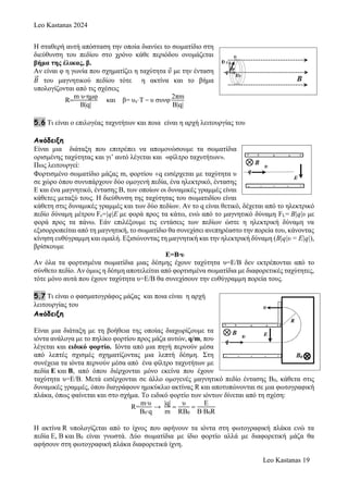 Leo Kastanas 2024
Leo Kastanas 19
Η σταθερή αυτή απόσταση την οποία διανύει το σωματίδιο στη
διεύθυνση του πεδίου στο χρόνο κάθε περιόδου ονομάζεται
βήμα της έλικας, β.
Αν είναι φ η γωνία που σχηματίζει η ταχύτητα 𝜐 με την ένταση
𝛣
⃗ του μαγνητικού πεδίου τότε η ακτίνα και το βήμα
υπολογίζονται από τις σχέσεις
R
m υ∙ημφ
Β|q|
και β= υx·Τ = υ συνφ∙
2πm
Β|q|
5.6 Τι είναι ο επιλογέας ταχυτήτων και ποια είναι η αρχή λειτουργίας του
Απόδειξη
Είναι μια διάταξη που επιτρέπει να απομονώσουμε τα σωματίδια
ορισμένης ταχύτητας και γι’ αυτό λέγεται και «φίλτρο ταχυτήτων».
Πως λειτουργεί:
Φορτισμένο σωματίδιο μάζας m, φορτίου q εισέρχεται με ταχύτητα υ
σε χώρο όπου συνυπάρχουν δύο ομογενή πεδία, ένα ηλεκτρικό, έντασης
Ε και ένα μαγνητικό, έντασης Β, των οποίων οι δυναμικές γραμμές είναι
κάθετες μεταξύ τους. Η διεύθυνση της ταχύτητας του σωματιδίου είναι
κάθετη στις δυναμικές γραμμές και των δύο πεδίων. Αν το q είναι θετικό, δέχεται από το ηλεκτρικό
πεδίο δύναμη μέτρου Fε=|q|E με φορά προς τα κάτω, ενώ από το μαγνητικό δύναμη FL= B|q|υ με
φορά προς τα πάνω. Εάν επιλέξουμε τις εντάσεις των πεδίων ώστε η ηλεκτρική δύναμη να
εξισορροπείται από τη μαγνητική, το σωματίδιο θα συνεχίσει ανεπηρέαστο την πορεία του, κάνοντας
κίνηση ευθύγραμμη και ομαλή. Εξισώνοντας τη μαγνητική και την ηλεκτρική δύναμη (B|q|υ = E|q|),
βρίσκουμε
Ε=Β∙υ
Αν όλα τα φορτισμένα σωματίδια μιας δέσμης έχουν ταχύτητα υ=Ε/Β δεν εκτρέπονται από το
σύνθετο πεδίο. Αν όμως η δέσμη αποτελείται από φορτισμένα σωματίδια με διαφορετικές ταχύτητες,
τότε μόνο αυτά που έχουν ταχύτητα υ=Ε/Β θα συνεχίσουν την ευθύγραμμη πορεία τους.
5.7 Τι είναι ο φασματογράφος μάζας και ποια είναι η αρχή
λειτουργίας του
Απόδειξη
Είναι μια διάταξη με τη βοήθεια της οποίας διαχωρίζουμε τα
ιόντα ανάλογα με το πηλίκο φορτίου προς μάζα αυτών, q/m, που
λέγεται και ειδικό φορτίο. Ιόντα από μια πηγή περνούν μέσα
από λεπτές σχισμές σχηματίζοντας μια λεπτή δέσμη. Στη
συνέχεια τα ιόντα περνούν μέσα από ένα φίλτρο ταχυτήτων με
πεδία Ε και Β, από όπου διέρχονται μόνο εκείνα που έχουν
ταχύτητα υ=Ε/Β. Μετά εισέρχονται σε άλλο ομογενές μαγνητικό πεδίο έντασης Β0, κάθετα στις
δυναμικές γραμμές, όπου διαγράφουν ημικύκλιο ακτίνας R και αποτυπώνονται σε μια φωτογραφική
πλάκα, όπως φαίνεται και στο σχήμα. Το ειδικό φορτίο των ιόντων δίνεται από τη σχέση:
R=
m∙υ
B0∙q
→
|q|
m

υ
RB0

E
B∙B0R

Η ακτίνα R υπολογίζεται από το ίχνος που αφήνουν τα ιόντα στη φωτογραφική πλάκα ενώ τα
πεδία E, B και B0 είναι γνωστά. Δύο σωματίδια με ίδιο φορτίο αλλά με διαφορετική μάζα θα
αφήσουν στη φωτογραφική πλάκα διαφορετικά ίχνη.
 