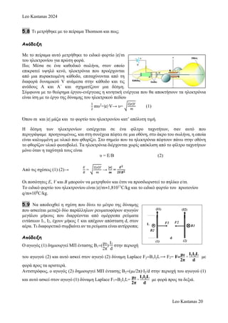 Leo Kastanas 2024
Leo Kastanas 20
5.8 Τι μετρήθηκε με το πείραμα Thomson και πως;
Απόδειξη
Mε το πείραμα αυτό μετρήθηκε το ειδικό φορτίο |e|/m
του ηλεκτρονίου για πρώτη φορά.
Πω; Μέσα σε ένα καθοδικό σωλήνα, στον οποίο
επικρατεί υψηλό κενό, ηλεκτρόνια που προέρχονται
από μια πυρακτωμένη κάθοδο, επιταχύνονται από τη
διαφορά δυναμικού V ανάμεσα στην κάθοδο και τις
ανόδους Α και Α΄ και σχηματίζουν μια δέσμη.
Σύμφωνα με το θεώρημα έργου-ενέργειας η κινητική ενέργεια που θα αποκτήσουν τα ηλεκτρόνια
είναι ίση με το έργο της δύναμης του ηλεκτρικού πεδίου
1
2
mυ2
=|e|∙V→ υ= √
2|𝑒|𝑉
𝑚
(1)
Όπου m και |e| μάζα και το φορτίο του ηλεκτρονίου κατ’ απόλυτη τιμή.
Η δέσμη των ηλεκτρονίων εισέρχεται σε ένα φίλτρο ταχυτήτων, σαν αυτό που
περιγράψαμε προηγουμένως, και στη συνέχεια πέφτει σε μια οθόνη, στο άκρο του σωλήνα, η οποία
είναι καλυμμένη με υλικό που φθορίζει. Στο σημείο που τα ηλεκτρόνια πέφτουν πάνω στην οθόνη
το φθορίζον υλικό φωτοβολεί. Τα ηλεκτρόνια διέρχονται χωρίς απόκλιση από το φίλτρο ταχυτήτων
μόνο όταν η ταχύτητά τους είναι
υ = Ε/Β (2)
Από τις σχέσεις (1) (2)→
𝛦
𝛣
= √
2|𝜀|𝑉
𝑚
→
|𝒆|
𝒎
=
𝑬𝟐
𝟐𝑽𝑩𝟐
Οι ποσότητες E, V και B μπορούν να μετρηθούν και έτσι να προσδιοριστεί το πηλίκο e/m.
To ειδικό φορτίο του ηλεκτρονίου είναι |e|/m1,81011
C/kg και το ειδικό φορτίο του πρωτονίου
q/m108
C/kg.
5.9 Να αποδειχθεί η σχέση που δίνει το μέτρο της δύναμης
που ασκείται μεταξύ δύο παράλληλων ρευματοφόρων αγωγών
μεγάλου μήκους που διαρρέονται από ομόρροπα ρεύματα
εντάσεων Ι1, Ι2, έχουν μήκος ℓ και απέχουν απόσταση d, στον
αέρα. Τι διαφορετικό συμβαίνει αν τα ρεύματα είναι αντίρροπα;
Απόδειξη
Ο αγωγός (1) δημιουργεί ΜΠ έντασης Β1
μ0
2π
)∙
Ι1
d
στην περιοχή
του αγωγού (2) και αυτό ασκεί στον αγωγό (2) δύναμη Laplace F2B1I2L⟶ F2= F
μ0
2π
∙
Ι1Ι2L
d
με
φορά προς τα αριστερά.
Αντιστρόφως, ο αγωγός (2) δημιουργεί ΜΠ έντασης Β2μ0/2π)∙Ι2/d στην περιοχή του αγωγού (1)
και αυτό ασκεί στον αγωγό (1) δύναμη Laplace F1B2I1L=
μ0
2π
∙
Ι1Ι2L
d
με φορά προς τα δεξιά.
 