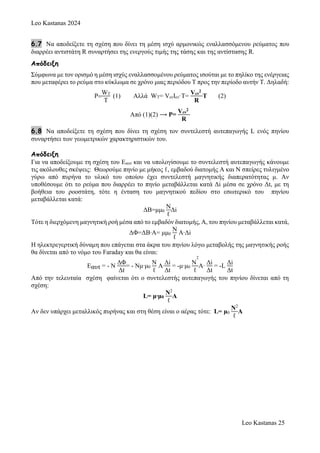 Leo Kastanas 2024
Leo Kastanas 25
6.7 Να αποδείξετε τη σχέση που δίνει τη μέση ισχύ αρμονικώς εναλλασσόμενου ρεύματος που
διαρρέει αντιστάτη R συναρτήσει της ενεργούς τιμής της τάσης και της αντίστασης R.
Απόδειξη
Σύμφωνα με τον ορισμό η μέση ισχύς εναλλασσομένου ρεύματος ισούται με το πηλίκο της ενέργειας
που μεταφέρει το ρεύμα στο κύκλωμα σε χρόνο μιας περιόδου Τ προς την περίοδο αυτήν Τ. Δηλαδή:
P
WT
T
(1) Αλλά WT= VενΙεν·Τ=
Vεν
2
R
Τ (2)
Από (1)(2) ⟶ P=
Vεν
2
R
6.8 Να αποδείξετε τη σχέση που δίνει τη σχέση τον συντελεστή αυτεπαγωγής L ενός πηνίου
συναρτήσει των γεωμετρικών χαρακτηριστικών του.
Απόδειξη
Για να αποδείξουμε τη σχέση του Εαυτ και να υπολογίσουμε το συντελεστή αυτεπαγωγής κάνουμε
τις ακόλουθες σκέψεις: Θεωρούμε πηνίο με μήκος ℓ, εμβαδού διατομής Α και N σπείρες τυλιγμένο
γύρω από πυρήνα το υλικό του οποίου έχει συντελεστή μαγνητικής διαπερατότητας μ. Αν
υποθέσουμε ότι το ρεύμα που διαρρέει το πηνίο μεταβάλλεται κατά Δi μέσα σε χρόνο Δt, με τη
βοήθεια του ροοστάτη, τότε η ένταση του μαγνητικού πεδίου στο εσωτερικό του πηνίου
μεταβάλλεται κατά:
ΔΒ=μμ0
N
ℓ
Δi
Τότε η διερχόμενη μαγνητική ροή μέσα από το εμβαδόν διατομής, Α, του πηνίου μεταβάλλεται κατά,
ΔΦ=ΔΒ∙Α= μμ0
N
ℓ
Α∙Δi
Η ηλεκτρεγερτική δύναμη που επάγεται στα άκρα του πηνίου λόγω μεταβολής της μαγνητικής ροής
θα δίνεται από το νόμο του Faraday και θα είναι:
Εαυτ = - N
ΔΦ
Δt
= - Nμ∙μ0
N
ℓ
Α∙
Δi
Δt
= -μ∙μ0
N
2
ℓ
Α∙
Δi
Δt
= -L
Δi
Δt
Από την τελευταία σχέση φαίνεται ότι ο συντελεστής αυτεπαγωγής του πηνίου δίνεται από τη
σχέση:
L= μ∙μ0
N2
ℓ
Α
Aν δεν υπάρχει μεταλλικός πυρήνας και στη θέση είναι ο αέρας τότε: L= μ0
N2
ℓ
Α
 