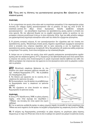 Leo Kastanas 2024
Leo Kastanas 28
7.6 Ποιες από τις ιδιότητες του φωτοηλεκτρικού φαινομένου δεν εξηγούνται με την
κλασσική φυσική.
Απάντηση
1. Αν η συχνότητα του φωτός είναι κάτω από τη συχνότητα κατωφλίου f0 δεν παρατηρείται ρεύμα
συνεπώς δεν υπάρχει έξοδος φωτοηλεκτρονίων από το μέταλλο. Η τιμή της είναι f0=φ/h. Η
κλασσική φυσική δεν βάζει τέτοιο περιορισμό, δηλαδή προβλέπει εκπομπή
φωτοηλεκτρονίων για οποιαδήποτε συχνότητα του προσπίπτοντος φωτός εφόσον η έντασή του
είναι αρκετή. Με την κβαντική θεωρία για να εξαχθεί ηλεκτρόνιο πρέπει το φωτόνιο να του
μεταφέρει ενέργεια μεγαλύτερη ή ίση με το έργο εξαγωγής, hf≥φ. Άρα για κάθε μέταλλο υπάρχει
μια χαρακτηριστική συχνότητα κατωφλίου κάτω από την οποία δεν εξέρχονται ηλεκτρόνια.
2. Η μέγιστη κινητική ενέργεια, Κ των φωτοηλεκτρονίων δεν εξαρτάται από την ένταση του
προσπίπτοντος φωτός. Μεγαλύτερη ένταση φωτός σημαίνει περισσότερα εξερχόμενα ηλεκτρόνια
αλλά η κινητική τους ενέργεια εξαρτάται από το έργο εξαγωγής φ και τη συχνότητα του
προσπίπτοντος φωτός, σύμφωνα με τη σχέση Κ=hf-φ. Και μάλιστα η Κ αυξάνεται καθώς αυξάνεται
η συχνότητα f του φωτός. Αυτό είναι ανεξήγητο με την κλασσική θεωρία.
3. Ακόμα και αν η ένταση του φωτός είναι πολύ χαμηλή εκπέμπονται φωτοηλεκτρόνια σχεδόν
αμέσως από την επιφάνεια (χρόνος 10-9
s). Σύμφωνα με την κβαντική θεωρία αυτό είναι εφικτό διότι
η ενέργεια του φωτός είναι συγκεντρωμένη σε μικρά ενεργειακά πακέτα (κβάντα) και κάθε ένα
κβάντο μεταφέρει την ενέργεια και την ορμή του σε ένα ηλεκτρόνιο ώστε αυτό να μπορέσει να βγει
από το μέταλλο.
7.7 Μεταλλική επιφάνεια βρίσκεται σε ένα
δωμάτιο στο οποίο επικρατεί απόλυτο σκοτάδι και
έχει σταθερή θερμοκρασία 270
C. Με τη βοήθεια
του διαγράμματος Ι(λ)
Ι. Να δώσετε μια ερμηνεία για το γεγονός ότι η
επιφάνεια δεν φαίνεται στο μάτι.
ΙΙ. Να περιγράψετε πως θα πρέπει να μεταβάλλουμε
τη θερμοκρασία ώστε η επιφάνεια να φαίνεται
ερυθρή.
ΙΙΙ. Να εξηγήσετε αν είναι δυνατόν σε κάποια
θερμοκρασία να φαίνεται λευκή;
Απάντηση
Ι. Στους 270
C δηλαδή στους 300Κ το μήκος κύματος
αιχμής είναι στην περιοχή του υπερύθρου (
>700nm) και συνεπώς δεν είναι ορατό στο γυμνό
οφθαλμό.
ΙΙ. Για να φαίνεται ερυθρή θα πρέπει το μήκος κύματος αιχμής να μειωθεί σε τιμές μικρότερες των
700nm και αυτό σημαίνει ότι θα πρέπει να αυξηθεί η θερμοκρασία της επιφάνειας κοντά σε 3000Κ,
ΙΙΙ. Η αύξηση της θερμοκρασίας μετατοπίζει τα μήκη κύματος σε μικρότερα μήκη κύματος
σύμφωνα με το νόμο του Wien που είναι σε όλο το φάσμα του ορατού και μπορεί να φαίνεται λευκή.
 