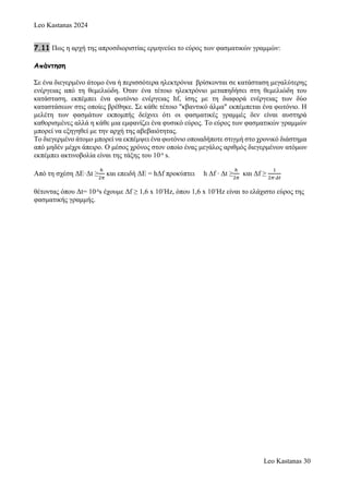 Leo Kastanas 2024
Leo Kastanas 30
7.11 Πως η αρχή της απροσδιοριστίας ερμηνεύει το εύρος των φασματικών γραμμών:
Απάντηση
Σε ένα διεγερμένο άτομο ένα ή περισσότερα ηλεκτρόνια βρίσκονται σε κατάσταση μεγαλύτερης
ενέργειας από τη θεμελιώδη. Όταν ένα τέτοιο ηλεκτρόνιο μεταπηδήσει στη θεμελιώδη του
κατάσταση, εκπέμπει ένα φωτόνιο ενέργειας hf, ίσης με τη διαφορά ενέργειας των δύο
καταστάσεων στις οποίες βρέθηκε. Σε κάθε τέτοιο "κβαντικό άλμα" εκπέμπεται ένα φωτόνιο. Η
μελέτη των φασμάτων εκπομπής δείχνει ότι οι φασματικές γραμμές δεν είναι αυστηρά
καθορισμένες αλλά η κάθε μια εμφανίζει ένα φυσικό εύρος. Το εύρος των φασματικών γραμμών
μπορεί να εξηγηθεί με την αρχή της αβεβαιότητας.
Το διεγερμένο άτομο μπορεί να εκπέμψει ένα φωτόνιο οποιαδήποτε στιγμή στο χρονικό διάστημα
από μηδέν μέχρι άπειρο. Ο μέσος χρόνος στον οποίο ένας μεγάλος αριθμός διεγερμένων ατόμων
εκπέμπει ακτινοβολία είναι της τάξης του 10-8
s.
Από τη σχέση ΔE·Δt ≥
ℎ
2𝜋
και επειδή ΔE = hΔf προκύπτει h Δf ∙ Δt ≥
ℎ
2𝜋
και Δf ≥
1
2𝜋∙𝛥𝑡
θέτοντας όπου Δt= 10-8
s έχουμε Δf ≥ 1,6 x 107
Hz, όπου 1,6 x 107
Hz είναι το ελάχιστο εύρος της
φασματικής γραμμής.
 