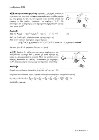 Leo Kastanas 2024
Leo Kastanas 5
1.4 Πλάγια ελαστική κρούση: Σφαίρα Σ1, μάζας m1 κινείται με
ταχύτητα υ και συγκρούεται έκκεντρα και ελαστικά με άλλη σφαίρα
Σ2, ίσης μάζας m2m1m, που αρχικά είναι ακίνητη. Μετά την
κρούση οι δύο σφαίρες κινούνται με ταχύτητες V1,V2. Να
αποδείξετε ότι οι ταχύτητες μετά την κρούση σχηματίζουν μεταξύ
τους γωνία φ900
.
Απόδειξη
Από την ΑΔΚΕ→ ½m1υ
2
½m1V1
2
 ½m2V2
2
→ υ
2
V1
2
V2
2
(1)
Από την ΑΔΟ ισχύει η διανυσματική σχέση
→
p
→
p1 
→
p2.
Από αυτήν ισχύει η σχέση των μέτρων έχουμε:
p
2
p1
2
p2
2
2p1p2συνφ → υ
2
=V1
2
V2
2
2V1V2συνφ → 2V1V2συνφ0→ φ90
0
Διότι αν ήταν V1=0 η κρούση θα ήταν κεντρική.
1.5 Σφαίρα Σ1, μάζας m1 κινείται με ταχύτητα υ1 και
συγκρούεται έκκεντρα και ελαστικά με άλλη σφαίρα Σ2,
μάζας m2, που αρχικά είναι ακίνητη. Μετά την κρούση οι δύο
σφαίρες κινούνται σε κάθετες διευθύνσεις με ταχύτητες
V1,V2. Να αποδείξετε ότι οι μάζες των σφαιρών είναι ίσες.
Απόδειξη
Η ορμή του συστήματος διατηρείται:
→
p
→
p1
→
p2 → p2
 p1
2
p2
2
(1)
Η κρούση είναι ελαστική, άρα η κινητική ενέργεια του συστήματος διατηρείται σταθερή.
ΚπροΚμετα→ΚΚ1Κ2→
p
2
2m1

p1
2
2m1

p2
2
2m2
→
p
2
2m1

p1
2
2m1

p2
2
2m2
→
p2
-p1
2
m1

p2
2
m2
(2)
Από (1)(2) → m1m2
 