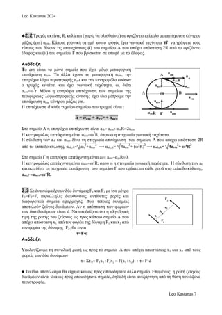 Leo Kastanas 2024
Leo Kastanas 7
2.2 Τροχός ακτίνας R, κυλίεται (χωρίς να ολισθαίνει) σε οριζόντιο επίπεδο με επιτάχυνση κέντρου
μάζας (cm) αcm. Κάποια χρονική στιγμή που ο τροχός έχει γωνιακή ταχύτητα →
ω να γράψετε τους
τύπους που δίνουν τις επιταχύνσεις (i) του σημείου Α που απέχει απόσταση 2R από το οριζόντιο
έδαφος και (ii) του σημείου Γ που βρίσκεται σε επαφή με το έδαφος.
Απόδειξη
Το cm είναι το μόνο σημείο που έχει μόνο μεταφορική
επιτάχυνση αcm. Τα άλλα έχουν τη μεταφορική αcm, την
επιτρόχια λόγω περιστροφής αγνr και την κεντρομόλο εφόσον
ο τροχός κινείται και έχει γωνιακή ταχύτητα, ω, διότι
ακενω
2
r. Μόνο η επιτρόχια επιτάχυνση των σημείων της
περιφέρειας λόγω στροφικής κίνησης έχει ίδιο μέτρο με την
επιτάχυνση αcm κέντρου μάζας cm.
Η επιτάχυνση 𝛼
⃑ κάθε τυχαίου σημείου του τροχού είναι :
𝜶
⃗⃗ = 𝜶𝒄𝒎
⃗⃗⃗⃗⃗⃗⃗ + 𝒂𝜸𝝂
⃗⃗⃗⃗⃗⃗ 𝒓 + 𝒂𝜿𝜺𝝂
⃗⃗⃗⃗⃗⃗⃗⃗
Στο σημείο Α η επιτρόχια επιτάχυνση είναι aA acmαγνR2acm
H κεντρομόλος επιτάχυνση είναι ακενω
2
R, όπου ω η στιγμιαία γωνιακή ταχύτητα.
Η σύνθεση των aA και ακεν δίνει τη στιγμιαία επιτάχυνση του σημείου Α που απέχει απόσταση 2R
από το επίπεδο κύλισης, αολ,Α aA
2
+ακεν
2
⟶ αολ,Α= 4acm
2
+ (ω2
R)
2
⟶ αολ,Α= 4acm
2
+ ω4R
2
Στο σημείο Γ η επιτρόχια επιτάχυνση είναι aΓ acmαγνR0.
H κεντρομόλος επιτάχυνση είναι ακενω
2
R, όπου ω η στιγμιαία γωνιακή ταχύτητα. Η σύνθεση των aΓ
και ακεν δίνει τη στιγμιαία επιτάχυνση του σημείου Γ που εφάπτεται κάθε φορά στο επίπεδο κύλισης,
αολ,Γ ακενω
2
R.
2.3 Σε ένα σώμα δρουν δύο δυνάμεις F1 και F2 με ίσα μέτρα
F1=F2=F, παράλληλες διευθύνσεις, αντίθετες φορές και
διαφορετικά σημεία εφαρμογής. Δυο τέτοιες δυνάμεις
αποτελούν ζεύγος δυνάμεων. Αν η απόσταση των φορέων
των δυο δυνάμεων είναι d. Να αποδείξετε ότι η αλγεβρική
τιμή της ροπής του ζεύγους ως προς κάποιο σημείο Α που
απέχει απόσταση x1 από τον φορέα της δύναμη F1 και x2 από
τον φορέα της δύναμης F2, θα είναι
τ=F·d
Απόδειξη
Υπολογίζουμε τη συνολική ροπή ως προς το σημείο Α που απέχει αποστάσεις x1 και x2 από τους
φορείς των δύο δυνάμεων
τ ΣτΑ F1x1F2x2  F(x1x2)→ τ F·d
● Το ίδιο αποτέλεσμα θα είχαμε και ως προς οποιοδήποτε άλλο σημείο. Επομένως, η ροπή ζεύγους
δυνάμεων είναι ίδια ως προς οποιοδήποτε σημείο, δηλαδή είναι ανεξάρτητη από τη θέση του άξονα
περιστροφής.
 