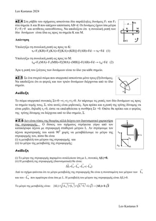 Leo Kastanas 2024
Leo Kastanas 8
2.4 Στη ράβδο του σχήματος ασκούνται δύο παράλληλες δυνάμεις F1 και F2
στα σημεία Α και Β που απέχουν απόσταση ΑΒ=d. Οι δυνάμεις έχουν ίσα μέτρα
F1=F2=F και αντίθετες κατευθύνσεις. Να αποδείξετε ότι η συνολική ροπή των
δύο δυνάμεων είναι ίδια ως προς τα σημεία Κ και Μ.
Απάντηση
Υπολογίζω τη συνολική ροπή ως προς το Κ:
τκF1(KB)F2(KA)F[(KA)(KB)]F(AB)Fd →τΚ=Fd (1)
Υπολογίζω τη συνολική ροπή ως προς το Μ:
τΜF2(ΜΑ)F1(ΜΒ)F[(ΜA)(ΜB)]F(AB)Fd →τΜ=Fd (2)
Άρα η ροπή του ζεύγους των δυνάμεων είναι το ίδιο για κάθε σημείο.
2.5 Σε ένα στερεό σώμα που ισορροπεί ασκούνται μόνο τρεις (3) δυνάμεις.
Να αποδείξετε ότι οι φορείς και των τριών δυνάμεων διέρχονται από το ίδιο
σημείο.
Απόδειξη
Το σώμα ισορροπεί συνεπώς Στ0→τ1τ2τ30. Αν πάρουμε τις ροπές των δύο δυνάμεων ως προς
το σημείο τομής τους, Σ, τότε αυτές είναι μηδενικές. Άρα πρέπει και η ροπή της τρίτης δύναμης να
είναι μηδέν, δηλαδή τ30, ώστε να επαληθεύεται η συνθήκη Στ =0. Οπότε θα πρέπει και ο φορέας
της τρίτης δύναμης να διέρχεται από το ίδιο σημείο, Σ.
 2.6 Δεν είναι τύπος της θεωρίας αλλά δείχνει τον διανυσματικό χαρακτήρα
της στροφορμής. Ο δίσκος του σχήματος στρέφεται γύρω από τον
κατακόρυφο άξονα με στροφορμή σταθερού μέτρου L. Αν στρέψουμε τον
άξονα περιστροφής του κατά 90
0
χωρίς να μεταβάλλουμε το μέτρο της
στροφορμής του, πόσο θα είναι
(i) η μεταβολή του μέτρου της στροφορμής και
(ii) το μέτρο της μεταβολής της στροφορμής;
Απόδειξη
(i) To μέτρο της στροφορμής παραμένει αναλλοίωτο ίση με L, συνεπώς Δ|L|=0.
(ii) Η μεταβολή της στροφορμής (διανυσματικά) θα είναι:
→
ΔL
→
Lτ
→
Lα 
→
Lτ(
→
Lα)
Από το σχήμα φαίνεται ότι το μέτρο μεταβολής της στροφορμής θα είναι η συνισταμένη των μέτρων των
→
Lτ
και του 
→
Lα που αμφότερα είναι ίσα με L. Η μεταβολή του μέτρου της στροφορμής είναι Δ|L|0.
To μέτρο της μεταβολής είναι: |ΔL| |-Lα
2
|+|Lτ
2
| L2
+L2
L 2→ |ΔL| L 2
 