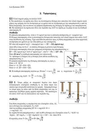 Leo Kastanas 2024
Leo Kastanas 9
3. Ταλαντώσεις
3.1 Υλικό σημείο μάζας m εκτελεί ΑΑΤ .
Ι. Να αποδείξετε τη σχέση που δίνει τη συνισταμένη δύναμη που ασκείται στο υλικό σημείο κατά
μήκος της τροχιάς του σε συνάρτηση με το χρόνο και σε συνάρτηση με την απομάκρυνση x από τη
θέση ισορροπίας και να κάνετε τη γραφική παράσταση της δύναμης σε σχέση με την απομάκρυνση.
ΙΙ. Να αποδείξετε τη σχέση που δίνει την περίοδο της ΑΑΤ σε σχέση με τη μάζα m και τη σταθερά
επαναφοράς D.
Απόδειξη
Η εξίσωση απομάκρυνσης είναι x=A·ημ(ωt+φ0) και η εξίσωση επιτάχυνσης α= -α0ημ(ωt+φ0).
Η δύναμη επαναφοράς είναι η συνισταμένη δύναμη που ασκείται στο υλικό σημείο που κάνει ΑΑΤ
στην διεύθυνση της κίνησης. Έχει κατεύθυνση πάντοτε προς τη θέση ισορροπίας και είναι αρμονική
συνάρτηση του χρόνου με την ίδια φάση με την επιτάχυνση.
ΣFmαm[-α0ημ(ωt+φ0)]= - mα0ημ(ωt+φ0) →F= ΣF0∙ημ(ωtφ0)
όπου |ΣF0|mα0m∙A∙ω
2
, το πλάτος δύναμης ή μέγιστη τιμή δύναμης
Η δύναμη επαναφοράς είναι και γραμμική συνάρτηση της απομάκρυνσης x:
F= ΣF0∙ημ(ωtφ0)=-mA∙ω2
ημ(ωtφ0)= - mω2
x = -Dx→ ΣF= -Dx
Όπου D=m∙ω2 η σταθερά επαναφοράς του ταλαντωτή.
To πρόσημο (-) δείχνει ότι η δύναμη είναι πάντα αντίθετη της
απομακρυνσης, x .
H γραφική παράσταση της δύναμης επαναφοράς ως προς x.
Όταν x=0 ΣF=0
Όταν x=+A ΣF=-DA=-ΣF0
Όταν x=-A ΣF=+DA=+ΣF0
ΙΙ. Η σταθερά επαναφοράς ισούται με: Dmω
2
⟶ ω
D
m
και η συχνότητα f
1
2π
D
m
Η περίοδος της ΑΑΤ: Τ=
2π
ω
⟶ T2π
m
D
3.2 I. Σώμα μάζας m ισορροπεί δεμένο στο άκρο
κατακόρυφου ελατηρίου σταθεράς k, το άλλο άκρο του
οποίου έχει στερεωθεί ακλόνητα σε οροφή. Απομακρύνουμε
το σώμα προς τα κάτω από τη θέση ισορροπίας του και το
αφήνουμε ελεύθερο χωρίς αρχική ταχύτητα. Να αποδείξετε
ότι κάνει ΑΑΤ και να υπολογίσετε την περίοδο της.
Απόδειξη
Στη θέση ισορροπίας η επιμήκυνση του ελατηρίου είναι, Δℓ,
και η δύναμη του ελατηρίου. Fελ=kΔℓ
Από τη συνθήκη ισορροπίας ΣF=0⟶ mg-kΔℓ=0⟶
⟶ mg=kΔℓ (1)
Σε τυχαία θετική απομάκρυνση x από τη ΘΙ η δύναμη του ελατηρίου είναι Fελ´=k(Δℓ+x)
Ισχύει : ΣF=mg-Fελ´⟶ ΣF= mg-k(Δℓ+x) ⟶ ΣF= - kx όπου D=k
H περίοδος είναι T2π
m
D
⟶ Τ= 2π
m
k
 