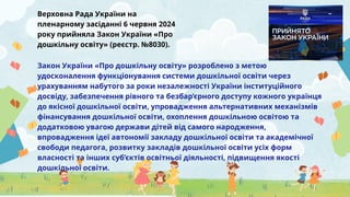 Верховна Рада України на
пленарному засіданні 6 червня 2024
року прийняла Закон України «Про
дошкільну освіту» (реєстр. №8030).
Закон України «Про дошкільну освіту» розроблено з метою
удосконалення функціонування системи дошкільної освіти через
урахуванням набутого за роки незалежності України інституційного
досвіду, забезпечення рівного та безбар’єрного доступу кожного українця
до якісної дошкільної освіти, упровадження альтернативних механізмів
фінансування дошкільної освіти, охоплення дошкільною освітою та
додатковою увагою держави дітей від самого народження,
впровадження ідеї автономії закладу дошкільної освіти та академічної
свободи педагога, розвитку закладів дошкільної освіти усіх форм
власності та інших суб’єктів освітньої діяльності, підвищення якості
дошкільної освіти.
 
