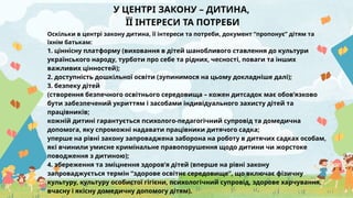 У ЦЕНТРІ ЗАКОНУ – ДИТИНА,
ЇЇ ІНТЕРЕСИ ТА ПОТРЕБИ
Оскільки в центрі закону дитина, її інтереси та потреби, документ “пропонує” дітям та
їхнім батькам:
1. ціннісну платформу (виховання в дітей шанобливого ставлення до культури
українського народу, турботи про себе та рідних, чесності, поваги та інших
важливих цінностей);
2. доступність дошкільної освіти (зупинимося на цьому докладніше далі);
3. безпеку дітей
(створення безпечного освітнього середовища – кожен дитсадок має обов’язково
бути забезпечений укриттям і засобами індивідуального захисту дітей та
працівників;
кожній дитині гарантується психолого-педагогічний супровід та домедична
допомога, яку спроможні надавати працівники дитячого садка;
уперше на рівні закону запроваджена заборона на роботу в дитячих садках особам,
які вчинили умисне кримінальне правопорушення щодо дитини чи жорстоке
поводження з дитиною);
4. збереження та зміцнення здоров’я дітей (вперше на рівні закону
запроваджується термін “здорове освітнє середовище”, що включає фізичну
культуру, культуру особистої гігієни, психологічний супровід, здорове харчування,
вчасну і якісну домедичну допомогу дітям).
 