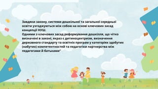 Завдяки закону, системи дошкільної та загальної середньої
освіти узгоджуються між собою на основі ключових засад
концепції НУШ.
Одними з ключових засад реформування дошкілля, що чітко
визначені в законі, якраз є дитиноцентризм, визначення
державного стандарту та освітніх програм у категоріях здобутих
(набутих) компетентностей та педагогіки партнерства між
педагогами й батьками”
 