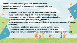Автори закону наголошують, що його важливою
новацією є доступність дошкільної освіти, яка містить
низку чинників:
• близькість дитсадка до місця проживання дитини;
• широка мережа та різні форми дитячих садочків;
• різноманіття груп та форм здобуття дошкільної освіти;
• різні можливості для створення дитсадків;
• якісний зміст освіти (програми, посібники, методики, технології тощо);
• інклюзія;
• обов’язкове здобуття дошкільної освіти з п’яти років;
• запровадження принципу “кошти йдуть за дитиною”;
• підтримка батьків (педагогічна, психологічна, інформаційна тощо).
 