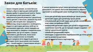 Закон для батьків:
• Закон створює умови, за яких батьки
можуть обрати зручну для своїх дітей
форму здобуття дошкільної освіти. Також
він пропонує різні можливості, аби
забезпечити ранній розвиток і дошкільну
освіту дитині, а батькам, залежно від їхніх
бажань або потреб сім’ї, працювати.
• Наприклад, якщо в родини є необхідність
віддати в дитсадок дитину, якій ще не
виповнився один рік, закон передбачає
таку можливість завдяки створенню ясел.
Зауважимо, що це не норма, а радше
можливість для батьків, якою вони
можуть скористатися за потреби.
• Якщо ж родина хоче віддати дитину в
дитсадок після трьох років чи в іншому
віці – такий варіант і гарантоване місце в
дитсадку теж передбачені.
У законі визначені різні типи організації освітньої
діяльності, які дають батькам можливість обрати
зручний та необхідний саме їхній дитині й родині:
• ясла для дітей від трьох місяців до трьох років;
• дитячий садок для дітей від трьох років;
• спеціальний дитячий садок для дітей з особливими
освітніми потребами (ООП);
• мобільний дитячий садок для дітей із віддалених
населених пунктів, де не працює жоден надавач
послуг дошкільної освіти;
• сімейний (родинний) садок;
• мінісадок з одночасним перебуванням до п’яти дітей;
• центр розвитку дитини;
• центр педагогічного партнерства.
 