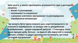 Крім цього, у законі пропонують різноманіття груп у дитсадках,
зокрема:
• вікові та різновікові;
• інклюзивні та спеціальні;
• з різними освітніми програмами та розпорядками
перебування вихованців.
“Це можуть бути групи повного дня, короткотривалого чи
сезонного перебування, на вихідні або із цілодобовим
перебуванням, – додав народний депутат. – У випадку, коли
мама працює добу, батько – на фронті або відсутній із певних
причин, а бабусі та дідусі допомагати не можуть, це стане
суттєвою підтримкою”.
 