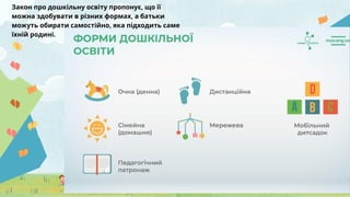Закон про дошкільну освіту пропонує, що її
можна здобувати в різних формах, а батьки
можуть обирати самостійно, яка підходить саме
їхній родині.
 