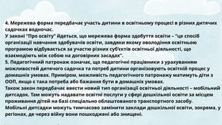 4. Мережева форма передбачає участь дитини в освітньому процесі в різних дитячих
садочках водночас.
У законі “Про освіту” йдеться, що мережева форма здобуття освіти – “це спосіб
організації навчання здобувачів освіти, завдяки якому оволодіння освітньою
програмою відбувається за участю різних суб’єктів освітньої діяльності, що
взаємодіють між собою на договірних засадах”.
5. Педагогічний патронаж означає, що педагогічні працівники з урахуванням
можливостей дитячого садочка та потреб дитини організовують освітній процес у
домашніх умовах. Приміром, можливість педагогічного патронажу матимуть діти з
ООП, якщо є така потреба або бажання бути в домашніх умовах.
Також закон передбачає ввести новий тип організації освітньої діяльності – мобільний
дитсадок. Там можуть надавати освітні послуги у сфері дошкільної освіти за місцем
проживання дітей на базі спеціально облаштованого транспортного засобу.
Мобільні дитсадки можуть тимчасово замінити заклади дошкільної освіти, зокрема, у
регіонах, де через війну вони пошкоджені або знищені.
 
