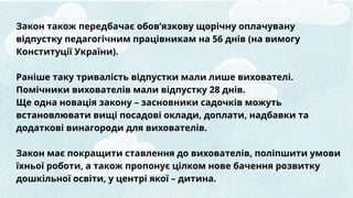 Закон також передбачає обов’язкову щорічну оплачувану
відпустку педагогічним працівникам на 56 днів (на вимогу
Конституції України).
Раніше таку тривалість відпустки мали лише вихователі.
Помічники вихователів мали відпустку 28 днів.
Ще одна новація закону – засновники садочків можуть
встановлювати вищі посадові оклади, доплати, надбавки та
додаткові винагороди для вихователів.
Закон має покращити ставлення до вихователів, поліпшити умови
їхньої роботи, а також пропонує цілком нове бачення розвитку
дошкільної освіти, у центрі якої – дитина.
 
