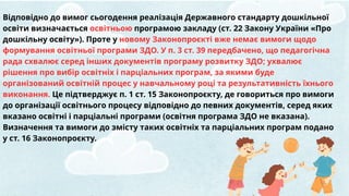 Відповідно до вимог сьогодення реалізація Державного стандарту дошкільної
освіти визначається освітньою програмою закладу (ст. 22 Закону України «Про
дошкільну освіту»). Проте у новому Законопроєкті вже немає вимоги щодо
формування освітньої програми ЗДО. У п. 3 ст. 39 передбачено, що педагогічна
рада схвалює серед інших документів програму розвитку ЗДО; ухвалює
рішення про вибір освітніх і парціальних програм, за якими буде
організований освітній процес у навчальному році та результативність їхнього
виконання. Це підтверджує п. 1 ст. 15 Законопроєкту, де говориться про вимоги
до організації освітнього процесу відповідно до певних документів, серед яких
вказано освітні і парціальні програми (освітня програма ЗДО не вказана).
Визначення та вимоги до змісту таких освітніх та парціальних програм подано
у ст. 16 Законопроєкту.
 