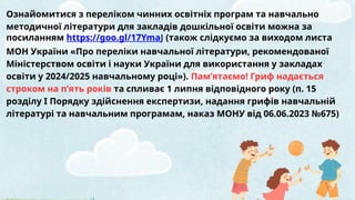 Ознайомитися з переліком чинних освітніх програм та навчально
методичної літератури для закладів дошкільної освіти можна за
посиланням https://goo.gl/17YmaJ (також слідкуємо за виходом листа
МОН України «Про переліки навчальної літератури, рекомендованої
Міністерством освіти і науки України для використання у закладах
освіти у 2024/2025 навчальному році»). Пам’ятаємо! Гриф надається
строком на п’ять років та спливає 1 липня відповідного року (п. 15
розділу І Порядку здійснення експертизи, надання грифів навчальній
літературі та навчальним програмам, наказ МОНУ від 06.06.2023 №675)
 