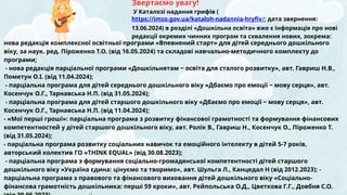 Звертаємо увагу!
У Каталозі надання грифів (
https://imzo.gov.ua/kataloh-nadannia-hryfiv/; дата звернення:
13.06.2024) в розділі «Дошкільна освіта» вже є інформація про нові
редакції окремих чинних програм та схвалення нових, зокрема:
нова редакція комплексної освітньої програми «Впевнений старт» для дітей середнього дошкільного
віку, за наук. ред. Піроженко Т.О. (від 16.05.2024) та складові навчально-методичного комплекту до
програми;
- нова редакція парціальної програми «Дошкільнятам ‒ освіта для сталого розвитку», авт. Гавриш Н.В.,
Пометун О.І. (від 11.04.2024);
- парціальна програма для дітей середнього дошкільного віку «Дбаємо про емоції ‒ мову серця», авт.
Косенчук О.Г., Тарнавська Н.П. (від 31.05.2024);
- парціальна програма для дітей старшого дошкільного віку «Дбаємо про емоції ‒ мову серця», авт.
Косенчук О.Г., Тарнавська Н.П. (від 11.04.2024);
- «Мої перші гроші»: парціальна програма з розвитку фінансової грамотності та формування фінансових
компетентностей у дітей старшого дошкільного віку, авт. Ролік В., Гавриш Н., Косенчук О., Піроженко Т.
(від 31.05.2024);
- парціальна програма розвитку соціальних навичок та емоційного інтелекту в дітей 5-7 років,
авторський колектив ГО «THINK EQUAL» (від 30.08.2023);
- парціальна програма з формування соціально-громадянської компетентності дітей старшого
дошкільного віку «Україна єдина: цінуємо та творимо», авт. Шульга Л., Канцедал Н (від 2012.2023); -
парціальна програма з правового та фінансового виховання дітей дошкільного віку «Соціально-
фінансова грамотність дошкільника: перші 59 кроки», авт. Рейпольська О.Д., Цветкова Г.Г., Довбня С.О.
 