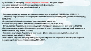 Цього навчального року можуть втратити чинність, якщо не будуть
оновлені редакції (про які поки що відсутня інформація),
наступні програми для дошкільної освіти:
- Програми розвитку дитини від народження до шести років «Я У СВІТІ» (від 12.07.2019);
- Скарбниця моралі.Парціальна програма з морального виховання дітей дошкільного віку (від
08.11.2019);
- Духовно-моральне виховання на християнських цінностях.
-Навчально програма та навчально-тематичний план (від 02.12.2019);
- Вітаю, театре! Парціальна програма для дітей старшого дошкільного віку (від 13.11.2019);
- Інтелектуальна мозаїка. Парціальна програма інтелектуального розвитку дітей раннього та
предшкільного віку (від 08.11.2019);
- Казкова фізкультура. Парціальна програма з фізичного виховання дітей раннього та
дошкільного віку (від 09.07.2019);
- Аква-театр. Парціальна програма адаптації дітей раннього та дошкільного віку до водного
середовище і навчання плаванню (від 16.04.2019).
 