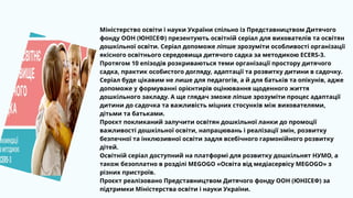 Міністерство освіти і науки України спільно із Представництвом Дитячого
фонду ООН (ЮНІСЕФ) презентують освітній серіал для вихователів та освітян
дошкільної освіти. Серіал допоможе ліпше зрозуміти особливості організації
якісного освітнього середовища дитячого садка за методикою ECERS-3.
Протягом 10 епізодів розкриваються теми організації простору дитячого
садка, практик особистого догляду, адаптації та розвитку дитини в садочку.
Серіал буде цікавим не лише для педагогів, а й для батьків та опікунів, адже
допоможе у формуванні орієнтирів оцінювання щоденного життя
дошкільного закладу. А ще глядач зможе ліпше зрозуміти процес адаптації
дитини до садочка та важливість міцних стосунків між вихователями,
дітьми та батьками.
Проєкт покликаний залучити освітян дошкільної ланки до промоції
важливості дошкільної освіти, напрацювань і реалізації змін, розвитку
безпечної та інклюзивної освіти задля всебічного гармонійного розвитку
дітей.
Освітній серіал доступний на платформі для розвитку дошкільнят НУМО, а
також безоплатно в розділі MEGOGO «Освіта від медіасервісу MEGOGO» з
різних пристроїв.
Проєкт реалізовано Представництвом Дитячого фонду ООН (ЮНІСЕФ) за
підтримки Міністерства освіти і науки України.
 