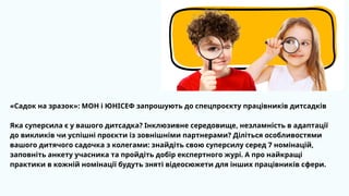 «Садок на зразок»: МОН і ЮНІСЕФ запрошують до спецпроєкту працівників дитсадків
Яка суперсила є у вашого дитсадка? Інклюзивне середовище, незламність в адаптації
до викликів чи успішні проєкти із зовнішніми партнерами? Діліться особливостями
вашого дитячого садочка з колегами: знайдіть свою суперсилу серед 7 номінацій,
заповніть анкету учасника та пройдіть добір експертного журі. А про найкращі
практики в кожній номінації будуть зняті відеосюжети для інших працівників сфери.
 