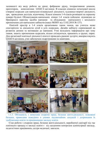 залежності від виду роботи на уроці, фабрикою друку, інтерактивною дошкою,
проєктором, комплектами LEGO 6 цеглинок. В класних кімнатах початкової школи
створені осередки для навчально-пізнавальної діяльності, художньо-творчої діяльності,
гри, проведення дослідів, відпочинку. Класні кімнати 1-4 класів розміщені на першому
поверсі будівлі. Облаштування навчальних кімнат 1-4 класів здійснено відповідно до
Примірного переліку засобів навчання та обладнання навчального і загального
призначення для навчальних кабінетів (наказ МОНУ від 13.02.2018 № 137).
Освітній простір в 1-4 класів організовано таким чином, що учитель може
спостерігати за діяльністю дітей в усіх осередках. Дизайн кабінету спрямований на
розвиток дитини та мотивацію до навчання. Учні володіють інформацією про тему
тижня, знають призначення осередків, вільно спілкуються, працюють в групах, парах.
Для організації освітньої діяльності вчителі проводять ранкові зустрічі, використовують
LEGO 6 цеглинок, учні забезпечені підручниками та зошитами.
1.1.3. Обізнаність з вимогами охорони праці, безпеки життєдіяльності, пожежної
безпеки, правилами поведінки в умовах надзвичайних ситуацій і дотримання їх
здобувачами освіти та працівниками закладу освіти.
Стан роботи з охорони праці, безпеки життєдіяльності, виробничої санітарії під час
освітнього процесу в закладі освіти є під щоденним контролем адміністрації закладу,
педагогічних працівників, сестри медичної, завгоспа.
 