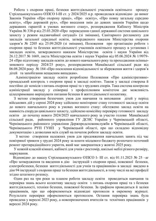 Робота з охорони праці, безпеки життєдіяльності учасників освітнього процесу
Стрілецькокутського ОЗЗСО І-ІІІ ст. у 2024/2025 н.р. проводилася відповідно до вимог
Законів України «Про охорону праці», «Про освіту», «Про повну загальну середню
освіту», «Про дорожній рух», «Про внесення змін до деяких законів України щодо
державних гарантій в умовах воєнного стану», розпорядження Кабінету Міністрів
України № 338-р від 25.03.2020 «Про переведення єдиної державної системи цивільного
захисту у режим надзвичайної ситуації» (зі змінами), Санітарного регламенту для
закладів загальної середньої освіти, затвердженого наказом Міністерства охорони
здоров’я № 2205 від 25.09.2020 (зі змінами), Положення про організацію роботи з
охорони праці та безпеки життєдіяльності учасників освітнього процесу в установах і
закладах освіти, затвердженого наказом Міністерства освіти і науки України від
26.12.2017 № 1669, листа Міністерства освіти і науки України від 05.06.2024 № 1/9979-
24 «Про підготовку закладів освіти до нового навчального року та проходження осінньо-
зимового періоду 2024/25 року», розпорядження Мамаївської сільської ради від
06.08.2024 року № 184 «Про посилення відповідальності за збереження життя і здоров’я
дітей та запобігання нещасним випадкам».
Адміністрацією закладу освіти розроблено Положення «Про адміністративно-
громадський контроль з охорони праці в закладі освіти». Також у закладі створена й
постійно діє комісія з питань охорони праці та з трудових спорів. Така система контролю
адміністрації закладу у співпраці з профспілковим комітетом дає можливість
цілеспрямовано вирішувати питання безпеки й життєдіяльності колективу.
З метою створення безпечних умов для навчання та виховання дітей у період
військових дій у серпні 2024 року здійснено моніторинг стану готовності закладу освіти
до нового навчального року в умовах воєнного стану: обстежено заклад освіти на
наявність споруди цивільного захисту, здійснено комісійну перевірку готовності закладу
освіти до початку нового 2024/2025 навчального року за участю голови Мамаївської
сільської ради, районного управління ГУ ДСНС України у Чернівецькій області,
Чернівецького районного управління Держпродспоживслужби в Чернівецькій області,
Чернівецького РУП ГУНП у Чернівецькій області, про що складено відповідну
документацію з дозволами всіх служб на початок роботи закладу освіти.
З метою створення належних умов для продовження навчальних занять під час
повітряної тривоги у грудні 2024 року за кошти місцевого бюджету розпочато поточний
ремонт протирадіаційного укриття, який має завершитися у жовтні 2025 року.
У кожній класній кімнаті, кабінеті для учнів є ростомір, шкільні меблі різного розміру,
маркування.
Відповідно до наказу Стрілецькокутського ОЗЗСО І- ІІІ ст. від 01.11.2023 № 25 –аг
«Про затвердження та введення в дію інструкцій з охорони праці, пожежної безпеки,
електробезпеки, безпеки життєдіяльності для учнів та працівників» в закладі введено в
дію 94 інструкції з охорони праці та безпеки життєдіяльності, в тому числі на всі професії
згідно штатного розпису.
Один раз на три роки за планом роботи закладу освіти проводиться навчання та
перевірка знань всього колективу закладу освіти з питань охорони праці та з безпеки
життєдіяльності, техніки безпеки, пожежної безпеки. За графіком проводяться й заліки
працівників, про що оформлюються відповідні протоколи в окремому журналі.
Результати перевірки оформлюються протоколом. Остання перевірка знань була
проведена у вересні 2023 року, а новопризначених вчителів та технічних працівників у
вересні 2024 року.
 