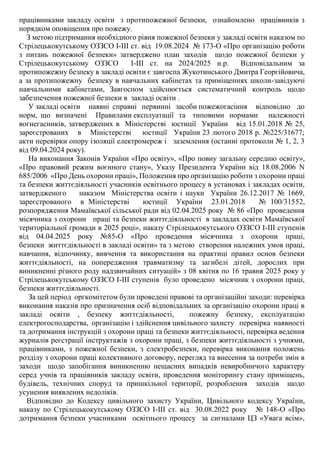 працівниками закладу освіти з протипожежної безпеки, ознайомлено працівників з
порядком оповіщення про пожежу.
З метою підтримання необхідного рівня пожежної безпеки у закладі освіти наказом по
Стрілецькокутському ОЗЗСО І-ІІІ ст. від 19.08.2024 № 173-О «Про організацію роботи
з питань пожежної безпеки» Затверджено план заходів щодо пожежної безпеки у
Стрілецькокутському ОЗЗСО І-ІІІ ст. на 2024/2025 н.р. Відповідальним за
протипожежну безпеку в закладі освіти є завгоспа Жукотинського Дмитра Георгійовича,
а за протипожежну безпеку в навчальних кабінетах та приміщеннях школи-завідуючі
навчальними кабінетами, Завгоспом здійснюється систематичний контроль щодо
забезпечення пожежної безпеки в закладі освіти .
У закладі освіти наявні справні первинні засоби пожежогасіння відповідно до
норм, що визначені Правилами експлуатації та типовими нормами належності
вогнегасників, затверджених в Міністерстві юстиції України від 15.01.2018 № 25,
зареєстрованих в Міністерстві юстиції України 23 лютого 2018 р. №225/31677;
акти перевірки опору ізоляції електромереж і заземлення (останні протоколи № 1, 2, 3
від 09.04.2024 року).
На виконання Законів України «Про освіту», «Про повну загальну середню освіту»,
«Про правовий режим воєнного стану», Указу Президента України від 18.08.2006 N
685/2006 «Про День охорони праці», Положення про організацію роботи з охорони праці
та безпеки життєдіяльності учасників освітнього процесу в установах і закладах освіти,
затвердженого наказом Міністерства освіти і науки України 26.12.2017 № 1669,
зареєстрованого в Міністерстві юстиції України 23.01.2018 № 100/31552,
розпорядження Мамаївської сільської ради від 02.04.2025 року № 86 «Про проведення
місячника з охорони праці та безпеки життєдіяльності в закладах освіти Мамаївської
територіальної громади в 2025 році», наказу Стрілецькокутського ОЗЗСО І-ІІІ ступенів
від 04.04.2025 року №85-О «Про проведення місячника з охорони праці,
безпеки життєдіяльності в закладі освіти» та з метою створення належних умов праці,
навчання, відпочинку, вивчення та використання на практиці правил основ безпеки
життєдіяльності, на попередження травматизму та загибелі дітей, дорослих при
виникненні різного роду надзвичайних ситуацій» з 08 квітня по 16 травня 2025 року у
Стрілецькокутському ОЗЗСО І-ІІІ ступенів було проведено місячник з охорони праці,
безпеки життєдіяльності.
За цей період оргкомітетом були проведені правові та організаційні заходи: перевірка
виконання наказів про призначення осіб відповідальних за організацію охорони праці в
закладі освіти , безпеку життєдіяльності, пожежну безпеку, експлуатацію
електрогосподарства, організацію і здійснення цивільного захисту перевірка наявності
та дотримання інструкцій з охорони праці та безпеки життєдіяльності, перевірка ведення
журналів реєстрації інструктажів з охорони праці, з безпеки життєдіяльності з учнями,
працівниками, з пожежної безпеки, з електробезпеки, перевірка виконання положень
розділу з охорони праці колективного договору, перегляд та внесення за потреби змін в
заходи щодо запобігання виникненню нещасних випадків невиробничого характеру
серед учнів та працівників закладу освіти, проведення моніторингу стану приміщень,
будівель, технічних споруд та пришкільної території, розроблення заходів щодо
усунення виявлених недоліків.
Відповідно до Кодексу цивільного захисту України, Цивільного кодексу України,
наказу по Стрілецькокутському ОЗЗСО І-ІІІ ст. від 30.08.2022 року № 148-О «Про
дотримання безпеки учасниками освітнього процесу за сигналами ЦЗ «Увага всім»,
 