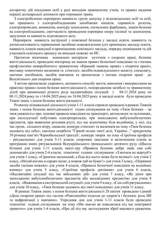 алгоритму дій посадових осіб у разі випадків травматизму учнів, та правил надання
першої долікарської допомоги при отриманні травм.
З електробезпеки перевірено наявність групи допуску у відповідальних осіб та осіб,
що працюють з електрообладнанням запобіжних написів, справність розеток,
електропроводки, вимикачів, контуру заземлення, сигнальних фарбувань, знаків безпеки
на електрообладнанні, своєчасність проведення перевірки опору ізоляції та заземлення,
занулення та наявність відповідного акту.
Перевіряли наявність інструкції з пожежної безпеки у закладі освіти, наявність та
укомплектованість первинними засобами пожежогасіння усіх приміщень закладу освіти,
наявність планів евакуації в приміщеннях освітнього закладу, порядку оповіщення та дій
учасників освітнього процесу на випадок пожежі чи НС.
Протягом місячника поновлено матеріали куточків з охорони праці, безпеки
життєдіяльності, проведено вікторину на знання правил безпечної поведінки та з питань
профілактики невиробничого травматизму «Кращий знавець правил з охорони праці»,
виставку тематичних малюнків та стінгазет, засобів індивідуального захисту, спецодягу,
наочних посібників, засобів навчання та пропаганди з питань охорони праці до
Всесвітнього дня охорони праці.
З метою пропаганди здорового, активного способу життя, вивчення і використання на
практиці правил основ безпеки життєдіяльності, попередження загибелі та травматизму
дітей при виникненні різного роду надзвичайних ситуацій з 04.11.2024 року по
08.11.2024 року та з 14.04.2025 року по 18.04.2025 року в закладі освіти було проведено
Тижні знань з основ безпеки життєдіяльності .
Розвитку пізнавальної діяльності учнів 1-11 класів сприяли проведені в рамках Тижнів
знань з основ безпеки життєдіяльності годин спілкування на тему «Твоя безпека – це
твоя уважність» про основні правила поведінки на транспорті, автошляхах та залізницях,
при експлуатації побутових електроприладів, при знаходженні вибухонебезпечних
предметів, при виявленні розливів ртуті, під час відпочинку біля водоймищ, у лісі, під
час грози, сильного вітру, шквалів; конкурс стінгазет та малюнків на тему «Твоя безпека
залежить від тебе»; хвилина скорботи "Гіркий полин твоєї долі, Україно..." приурочена
39 річниці пам’яті Чорнобильської трагедії ; конкурс творів на тему «Героїчна професія
– рятувальник» для учнів 5-11 класів; спортивні змагання зі включенням етапів за
програмою юних рятувальників Всеукраїнського громадського дитячого руху «Школа
безпеки для учнів 1-11 класів; квест-гру «Правила безпеки добре знай, сам собі
допомагай» для учнів 2-4 класів; тематичні години спілкування: «З вогнем не жартуй!»
для учнів 1 класу, «Сірничок маленький, а біда від нього може бути велика!» для учнів 2
класу, «Нехай вогонь в серцях палає, а пожеж хай не буває!» для учнів 3 класу, «Первинні
засоби гасіння пожежі» для учнів 4 класів, «Правила безпечної поведінки на водоймах
взимку» для учнів 5 класу, «Героїчна професія -рятівник» для учнів 6 класів,
«Надзвичайні ситуації під час військових дій» для учнів 7 класу, «Як діяти при
знаходженні вибухонебезпечних предметів або маловідомих предметів» для учнів 8
класів, «Виживання в екстремальній ситуації» для учнів 9 класу, «Сам собі рятувальник»
для учнів 10 класу, «Твоя безпека залежить від твоєї поведінки» для учнів 11 класу.
В рамках Тижня знань з основ безпеки життєдіяльності 28 квітня проведено єдиний
«День охорони праці» під гаслом «Революційні підходи до здоров’я і безпеки: роль ШІ
та цифровізації у навчанні». Упродовж дня для учнів 1-11 класів були проведені
тематичні години спілкування на тему «Ми знаємо як поводитися під час повітряної
тривоги»» для учнів 1-4 класів, «Про дії під час застосування зброї масового ураження.
 