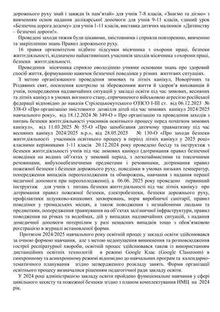 дорожнього руху знай і завжди їх пам’ятай» для учнів 7-8 класів, «Знаємо та діємо» з
вивченням основ надання долікарської допомоги для учнів 9-11 класів, єдиний урок
«Безпечна дорога додому» для учнів 1-11 класів, виставка дитячих малюнків «Дитинству
– безпечні дороги!».
Проведені заходи тижня були цікавими, змістовними і сприяли повторенню, вивченню
та закріпленню знань Правил дорожнього руху.
16 травня оргкомітетом підбито підсумки місячника з охорони праці, безпеки
життєдіяльності, відзначено найактивніших учасників заходів місячника з охорони праці,
безпеки життєдіяльності.
Проведення місячника сприяло оволодінню учнями основами знань про здоровий
спосіб життя, формуванню навичок безпечної поведінки у різних життєвих ситуаціях.
З метою організованого проведення зимових та літніх канікул, Новорічних та
Різдвяних свят, посилення контролю за збереженням життя й здоров’я вихованців й
учнів, попередження надзвичайних ситуацій у закладі освіти під час зимових, весняних
та літніх канікул в умовах воєнного стану, спричиненого військовою агресією російської
федерації відповідно до наказів Стрілецькокутського ОЗЗСО І-ІІІ ст. від 06.12.2023 №
338-О «Про організацію змістовного дозвілля дітей під час зимових канікул 2024/2025
навчального року», від 18.12.2024 № 349-О « Про організацію та проведення заходів з
питань безпеки життєдіяльності учасників освітнього процесу перед початком зимових
канікул», від 11.03.2025 № 55-О «Про запобігання дитячому травматизму під час
весняних канікул 2024/2025 н.р.», від 28.05.2025 № 130-О «Про заходи безпеки
життєдіяльності учасників освітнього процесу в період літніх канікул у 2025 році»
класними керівниками 1-11 класів 20.12.2024 року проведено бесіду та інструктаж з
безпеки життєдіяльності учнів під час зимових канікул (дотримання правил безпечної
поведінки на водних об’єктах у зимовий період, з легкозаймистими та токсичними
речовинами, вибухонебезпечними предметами і речовинами, дотримання правил
пожежної безпеки і безпеки дорожнього руху, поведінки в умовах низьких температур,
попередження випадків переохолодження та обморожень, навчання з надання першої
медичної допомоги при переохолодженні), а 06.06. 2025 року проведено первинний
інструктаж для учнів з питань безпеки життєдіяльності під час літніх канікул про
дотримання правил пожежної безпеки, електробезпеки, безпеки дорожнього руху,
профілактики шлунково-кишкових захворювань, норм виробничої санітарії, правил
поведінки у громадських місцях, а також поводження з незнайомими людьми та
предметами, попередження травмування на об’єктах залізничної інфраструктури, правил
поводження на річках та водоймах, дій у випадках надзвичайних ситуацій, з надання
домедичної допомоги потерпілим у разі нещасних випадків тощо з обов’язковою
реєстрацією в журналі встановленої форми.
Протягом 2024/2025 навчального року освітній процес у закладі освіти здійснювався
за очною формою навчання, але з метою недопущення виникнення та розповсюдження
гострої респіратурної хвороби, освітній процес здійснювався також із використанням
дистанційних освітніх технологій в режимі Google Клас (Google Classroom) в
синхронному та асинхронному режимі відповідно до навчальних програм та календарно-
тематичного планування згідно затвердженого розкладу занять. Форми організації
освітнього процесу визначалися рішенням педагогічної ради закладу освіти.
У 2024 році адміністрацією закладу освіти пройдено функціональне навчання у сфері
цивільного захисту та пожежної безпеки згідно з планом комплектування НМЦ на 2024
рік.
 