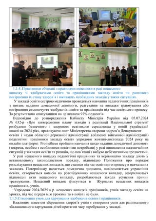 1.1.4. Працівники обізнані з правилами поведінки в разі нещасного
випадку зі здобувачами освіти та працівниками закладу освіти чи раптового
погіршення їх стану здоров’я і вживають необхідних заходів у таких ситуаціях.
У закладі освіти сестрою медичною проводяться навчання педагогічних працівників
з питань надання домедичної допомоги, реагування на випадки травмування або
погіршення самопочуття здобувачів освіти та працівників під час освітнього процесу.
За результатами опитуванням на це вказали 97% педагогів.
Відповідно до розпорядження Кабінету Міністрів України від 05.07.2024
№ 632-р «Про затвердження плану заходів з реалізації Національної стратегії
розбудови безпечного і здорового освітнього середовища у новій українській
школі на 2024 рік», враховуючи лист Міністерства охорони здоров’я Департамент
освіти і науки обласної державної адміністрації (обласної військової адміністрації)
педагогічні працівники закладу освіти упродовж жовтня-листопада 2024 року на
онлайн платформі Prometheus пройшли навчання щодо надання домедичної допомоги
(зокрема, особам з особливими освітніми потребами) у разі виникнення надзвичайних
ситуацій у закладах освіти та ризиків, що пов’язані з вибухо небезпечними предметами.
У разі нещасного випадку педагогічні працівники та керівництво закладу діють у
встановленому законодавством порядку, відповідно Положення про порядок
розслідування нещасних випадків, що сталися під час освітнього процесу в навчальних
закладах. Потерпілому надається домедична допомога, повідомляється управління
освіти, створюється комісія по розслідуванню нещасного випадку, оформляються
відповідні акти нещасного випадку, розробляються заходи усунення причин
травмування. Нещасний випадок фіксується в Журналах нещасних випадків
працівників, учнів.
Упродовж 2024/2025 н.р. нещасних випадків працівників, учнів закладу освіти на
уроках, під час перерв між уроками та в побуті не було.
1.1.5.Створення умов для харчування здобувачів освіти і працівників.
Важливим аспектом збереження здоров’я учнів є створення умов для раціонального
збалансованого харчування дітей протягом часу перебування у закладі.
 