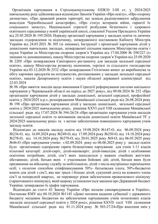 Організація харчування в Стрілецькокутському ОЗЗСО І-ІІІ ст. у 2024/2025
навчальному році здійснювалася відповідно Законів України «Про освіту», «Про охорону
дитинства», «Про правовий режим території, що зазнала радіоактивного забруднення
внаслідок Чорнобильської катастрофи», «Про статус ветеранів війни, гарантії їх
соціального захисту», Національної стратегії розбудови безпечного і здорового
освітнього середовища у новій українській школі, схваленої Указом Президента України
від 25.05.2020 № 195/2020, Порядку організації харчування у закладах освіти та дитячих
закладах оздоровлення та відпочинку, затвердженого постановою Кабінету Міністрів
України від 24.03.2021 № 305 (зі змінами), Інструкції з організації харчування дітей у
дошкільних навчальних закладах, затвердженої спільним наказом Міністерства освіти і
науки України та Міністерства охорони здоров’я України від 17.04.2006 № 298/227 (із
змінами та доповненнями), наказу Міністерства охорони здоров’я України від 25.09.2020
№ 2205 «Про затвердження Санітарного регламенту для закладів загальної середньої
освіти», наказу Міністерства розвитку економіки, торгівлі та сільського господарства
України від 03.12.2020 № 2532 «Про затвердження Гігієнічних вимог до виробництва та
обігу харчових продуктів на потужностях, розташованих у закладах загальної середньої
освіти», наказів Департаменту освіти і науки обласної державної адміністрації від
22.03.2024
№ 98 «Про вжиття заходів щодо виконання Стратегії реформування системи шкільного
харчування у Чернівецькій області на період до 2027 року», від 09.08.2024 № 252 «Про
організацію харчування дітей у закладах дошкільної, загальної середньої, професійної
освіти у 2024/2025 н.р.», розпорядження Мамаївської сільської ради від 26.08.2024 року
№ 198 «Про організацію харчування дітей у закладах дошкільної, загальної середньої
освіти у 2024/2025 навчальному році», рішення ХХVІ сесії VІІІ скликання Мамаївської
сільської ради від 17.07.2024 № 394-26/24 «Про організацію харчування учнів закладів
загальної середньої освіти та вихованців закладів дошкільної освіти Мамаївської ТГ у
2024/2025 навчальному році» та з метою забезпечення повноцінного харчування учнів
закладу освіти.
Відповідно до наказів закладу освіти від 19.08.2024 №147-О, від 06.09.2024 року
№236-О, від 16.09.2024 року №249-О, від 17.09.2024 року №250-О, від 14.10.2024 року
№278-О, від 14.10.2024 року №279-О, від 20.01.2025 року №9-О, від 06.03.2025 року
№46-О «Про харчування учнів» з 02.09.2024 року по 06.06.2025 року у закладі освіти
було організовано одноразове гаряче безкоштовне харчування для учнів 1-11 класів
пільгової категорії: дітей-сиріт, дітей-напівсиріт; дітей-інвалідів; дітей з особливими
освітніми потребами; дітей, сім’ї яких знаходиться у важких сімейних життєвих
обставинах; дітей, батьки яких є учасниками бойових дій; дітей, батьки яких були
призваними на військову службу за мобілізацією; дітей з числа внутрішньо переміщених
осіб; з оплатою способом співфінансування 50%- батьківська плата, 50%-бюджетні
кошти для дітей з сім’ї, яка має трьох і більше дітей, сукупний дохід на кожного члена
сім’ї за попередній квартал, не перевищує рівня забезпечення прожиткового мінімуму
(гарантованого мінімуму), який щороку установлюється законом про Державний бюджет
України; затверджено їх графік харчування.
Відповідно до статті 43 Закону України «Про місцеве самоврядування в Україні»,
Постанови КМУ від 04.10.2024 №1145 «Деякі питання надання субвенції з державного
бюджету місцевим бюджетам на забезпечення харчуванням учнів початкових класів
закладів загальної середньої освіти у 2024 році», рішення ХXVІІ сесії VІII скликання
Мамаївської сільської ради від 01.11.2024 року № 503-27/24«Про внесення змін у
 