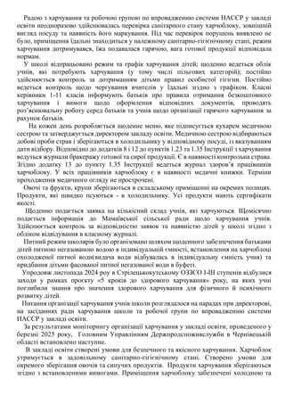 Радою з харчування та робочою групою по впровадженню системи НАССР у закладі
освіти неодноразово здійснювалась перевірка санітарного стану харчоблоку, зовнішній
вигляд посуду та наявність його маркування. Під час перевірок порушень виявлено не
було, приміщення їдальні знаходиться у належному санітарно-гігієнічному стані, режим
харчування дотримувався, їжа подавалася гарячою, вага готової продукції відповідала
нормам.
У школі відпрацьовано режим та графік харчування дітей; щоденно ведеться облік
учнів, які потребують харчування (у тому числі пільгових категорій); постійно
здійснюється контроль за дотриманням дітьми правил особистої гігієни. Постійно
ведеться контроль щодо чергування вчителів у їдальні згідно з графіком. Класні
керівники 1-11 класів інформують батьків про правила отримання безкоштовного
харчування і вимоги щодо оформлення відповідних документів, проводять
роз’яснювальну роботу серед батьків та учнів щодо організації гарячого харчування за
рахунок батьків.
На кожен день розробляється щоденне меню, яке підписується кухарем медичною
сестрою та затверджується директором закладу освіти. Медичною сестрою відбираються
добові проби страв і зберігаються в холодильнику у відповідному посуді, із вказуванням
дати відбору. Відповідно до додатків 8 і 12 до пунктів 1.23 та 1.35 Інструкції з харчування
ведуться журнали бракеражу готової та сирої продукції. Є в наявності контрольна страва.
Згідно додатку 13 до пункту 1.35 Інструкції ведеться журнал здоров’я працівників
харчоблоку. У всіх працівників харчоблоку є в наявності медичні книжки. Терміни
проходження медичного огляду не прострочені.
Овочі та фрукти, крупи зберігаються в складському приміщенні на окремих полицях.
Продукти, які швидко псуються - в холодильнику. Усі продукти мають сертифікати
якості.
Щоденно подається заявка на кількісний склад учнів, які харчуються. Щомісячно
подається інформація до Мамаївської сільської ради щодо харчування учнів.
Здійснюється контроль за відповідністю заявок та наявністю дітей у школі згідно з
обліком відвідування в класному журналі.
Питний режим школярів було організовано шляхом щоденного забезпечення батьками
дітей питною негазованою водою в індивідуальній ємності, встановлення на харчоблоці
охолодженої питної води(видача води відбувалась в індивідуальну ємність учня) та
придбання дітьми фасованої питної негазованої води в буфеті.
Упродовж листопада 2024 роу в Стрілецькокутському ОЗЗСО І-ІІІ ступенів відбулися
заходи у рамках проєкту «5 кроків до здорового харчування» року, на яких учні
поглибили знання про значення здорового харчування для фізичного й психічного
розвитку дітей.
Питання організації харчування учнів школи розглядалося на нарадах при директорові,
на засіданнях ради харчування школи та робочої групи по впровадженню системи
НАССР у закладі освіти.
За результатами моніторингу організації харчування у закладі освіти, проведеного у
березні 2025 року, Головним Управлінням Держпродспоживслужби в Чернівецькій
області встановлено наступне.
В закладі освіти створені умови для безпечного та якісного харчування. Харчоблок
утримується в задовільному санітарно-гігієнічному стані. Створено умови для
окремого зберігання овочів та сипучих продуктів. Продукти харчування зберігаються
згідно з встановленими вимогами. Приміщення харчоблоку забезпечені холодною та
 