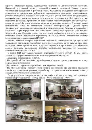 гарячою протічною водою, відповідними миючими та дезінфікуючими засобами.
Кухонний та столовий посуд у достатній кількості, оновлений. Наявне теплове,
технологічне обладнання в робочому стані. Холодильне обладнання промарковане
відповідно до призначення, забезпечено термометрами, реєстрація температурного
режиму проводиться щоденно. Товарне сусідство, умови зберігання швидкопсувних
продуктів харчування на момент перевірки не порушуються. Всі продукти, які
надходять до закладу, приймаються, зберігаються та використовуються відповідно до
вимог Інструкції, їх якість відповідає вимогам державних стандартів. В закладі наявні
перспективні меню та затверджені щоденні меню-розклади. Добові проби
зберігаються у холодильному обладнанні у скляному посуді. Ведеться журнал обліку
виконання норм харчування. Усі працівники харчоблоку пройшли обов’язковий
медичний огляд. Створено умови для миття рук здобувачами освіти та дотримання
особистої гігієни персоналом харчоблоку. У закладі освіти впроваджено систему
безпечності харчових продуктів НАССР.
Проте, виявлені наступні порушення санітарного законодавства при організації
харчування: приміщення харчоблоку потребують ремонту, не до всіх мийних ванн
підведена гаряча проточна вода, відсутній гігрометр в приміщенні для зберігання
овочів, складське приміщення потребує капітального ремонту, не завершено
впровадження системи НАССР.
У квітні 2025 року адміністрацією Стрілецькокутського ОЗЗСО І-ІІІ ст. вжито
заходи задля усунення порушень вимог санітарного законодавства:
1.Завершено впровадження НАССР.
2.На харчоблоці та в складських приміщеннях підведено гарячу та холодну проточну
воду до всіх мийних ванн.
3.Встановлено гігрометр в приміщенні для зберігання овочів.
4.На ім’я засновника закладу освіти подано клопотання: про сприяння виділення
коштів на проведення ремонту харчоблоку та проведення капітального ремонту
складського приміщення харчоблоку.
За результатами опитування частка учасників освітнього процесу, які задоволені
умовами харчування: учні – 83 %; батьки – 94%; працівники – 95 %
 