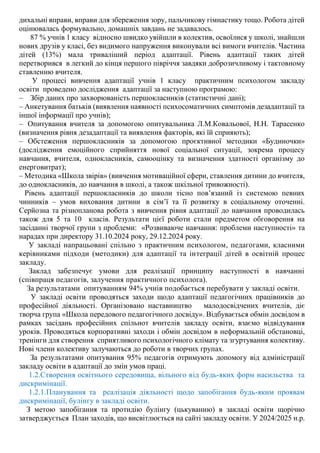 дихальні вправи, вправи для збереження зору, пальчикову гімнастику тощо. Робота дітей
оцінювалась формувально, домашніх завдань не задавалось.
87 % учнів 1 класу відносно швидко увійшли в колектив, освоїлися у школі, знайшли
нових друзів у класі, без видимого напруження виконували всі вимоги вчителів. Частина
дітей (13%) мала триваліший період адаптації. Рівень адаптації таких дітей
перетворився в легкий до кінця першого півріччя завдяки доброзичливому і тактовному
ставленню вчителя.
У процесі вивчення адаптації учнів 1 класу практичним психологом закладу
освіти проведено дослідження адаптації за наступною програмою:
– Збір даних про захворюваність першокласників (статистичні дані);
– Анкетування батьків (виявлення наявності психосоматичних симптомів дезадаптації та
іншої інформації про учнів);
– Опитування вчителя за допомогою опитувальника Л.М.Ковальової, Н.Н. Тарасенко
(визначення рівня дезадаптації та виявлення факторів, які їй сприяють);
– Обстеження першокласників за допомогою проєктивної методики «Будиночки»
(дослідження емоційного сприйняття нової соціальної ситуації, зокрема процесу
навчання, вчителя, однокласників, самооцінку та визначення здатності організму до
енерговитрат);
– Методика «Школа звірів» (вивчення мотиваційної сфери, ставлення дитини до вчителя,
до однокласників, до навчання в школі, а також шкільної тривожності).
Рівень адаптації першокласників до школи тісно пов’язаний із системою певних
чинників – умов виховання дитини в сім’ї та її розвитку в соціальному оточенні.
Серйозна та різнопланова робота з вивчення рівня адаптації до навчання проводилась
також для 5 та 10 класів. Результати цієї роботи стали предметом обговорення на
засіданні творчої групи з проблеми: «Розвиваюче навчання: проблеми наступності» та
нарадах при директору 31.10.2024 року, 29.12.2024 року.
У закладі напрацьовані спільно з практичним психологом, педагогами, класними
керівниками підходи (методики) для адаптації та інтеграції дітей в освітній процес
закладу.
Заклад забезпечує умови для реалізації принципу наступності в навчанні
(співпраця педагогів, залучення практичного психолога).
За результатами опитуванням 94% учнів подобається перебувати у закладі освіти.
У закладі освіти проводяться заходи щодо адаптації педагогічних працівників до
професійної діяльності. Організовано наставництво малодосвідчених вчителів, діє
творча група «Школа передового педагогічного досвіду». Відбувається обмін досвідом в
рамках засідань професійних спільнот вчителів закладу освіти, взаємо відвідування
уроків. Проводяться корпоративні заходи і обмін досвідом в неформальній обстановці,
тренінги для створення сприятливого психологічного клімату та згуртування колективу.
Нові члени колективу залучаються до роботи в творчих групах.
За результатами опитування 95% педагогів отримують допомогу від адміністрації
закладу освіти в адаптації до змін умов праці.
1.2.Створення освітнього середовища, вільного від будь-яких форм насильства та
дискримінації.
1.2.1.Планування та реалізація діяльності щодо запобігання будь-яким проявам
дискримінації, булінгу в закладі освіти.
З метою запобігання та протидію булінгу (цькуванню) в закладі освіти щорічно
затверджується План заходів, що висвітлюється на сайті закладу освіти. У 2024/2025 н.р.
 