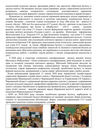 педагогічний колектив закладу продовжив роботу над проєктом «Протидія булінгу у
закладі освіти». На виховних заходах класні керівники разом з практичним психологом
розвивають навички толерантного спілкування, конструктивного вирішення
конфліктних ситуацій, формують знання з правил безпечної поведінки в мережі Інтернет.
Відповідно до виховних планів класних керівників проведено заходи спрямовані на
запобігання жорстокості та насиллю в дитячому середовищі: індивідуальні бесіди з
учнями, батьками ; тематичні години спілкування та тему «Ми різні, ми – рівні»(1-4
класи), «Булінг . Мій світ без насильства» (5-7 класи), «Булінг: причини та наслідки» (8-
9 класи), «Поговоримо про булінг та кібербулінг» (10-11 класи); щоденні
ранкові зустрічі для учнів 1-7 класів з метою формування навичок дружніх стосунків;
виставку дитячих малюнків «Головне в житті - це дружба». Вчителями інформатики
Жукотинським А.Д., Тащуком Т.Р. до Дня безпечного інтернету для учнів 5-11 класів
проведено інформаційний джайжест «Кібербезпека очима української молоді». З метою
діагностики стосунків між учасниками освітнього процесу в закладі освіти практичним
психологом Кваснюк Т.М. проведено: анкетування учнів та вчителів , навчальний тренінг
для учнів 8-11 класів за темою «Профілактика булінгу в учнівському середовищі»,
індивідуальні консультації щодо сімейних цінностей та свідомого ставлення батьків до
виконання своїх обов’язків в родинах, які перебувають в складних життєвих обставинах,
індивідуальну роботу з особами «групи ризику» з питань попередження насильства в
сім’ї.
З 2024 року в структуру учнівського самоврядування закладу введено посаду
Шкільного Омбудсмана - члена учнівського самоврядування, який відповідає за захист
прав та інтересів учасників освітнього процесу. Шкільний Омбудсман виступає як
посередник між учнями, вчителями, адміністрацією закладу освіти, батьківською
спільнотою, сприяє вирішенню конфліктних ситуацій, запобіганню булінгу та іншим
формам насильства, дискримінації, а також сприяє забезпеченню прав і свобод дитини
Згідно рекомендацій проведеної 11 квітня 2025 року міжвідомчої онлайн-наради
управління Державної служби якості освіти у Чернівецькій області спільно з Головним
управлінням Національної поліції у Чернівецькій області та Управлінням СБ України у
Чернівецькій області з керівниками органів управлінь освітою у громадах з керівниками
закладів загальної середньої, професійної (професійно-технічної) та фахової передвищої
освіти з питання «Запобігання та профілактика проявів булінгу, вербування та тероризму
серед дітей і молоді – важливе завдання заради збереження життя й здоровʼя дітей та
посилення обороноздатності України»
з 20.05 по 30.05.2025 року питання запобігання проявам булінгу, вербування та
тероризму серед учнівської молоді обговорено на засіданні загальних зборів колективу,
класних та загальношкільних батьківських зборах, класними керівниками 5-11 класів
проведено тематичні години спілкування з учнями.
 