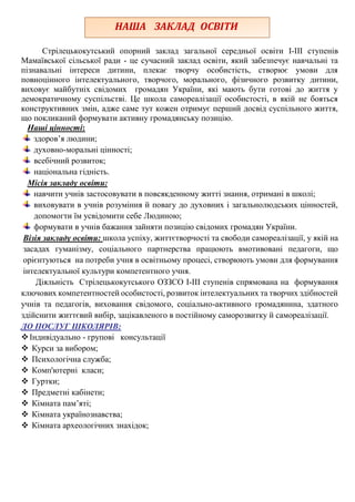 Стрілецькокутський опорний заклад загальної середньої освіти І-ІІІ ступенів
Мамаївської сільської ради - це сучасний заклад освіти, який забезпечує навчальні та
пізнавальні інтереси дитини, плекає творчу особистість, створює умови для
повноцінного інтелектуального, творчого, морального, фізичного розвитку дитини,
виховує майбутніх свідомих громадян України, які мають бути готові до життя у
демократичному суспільстві. Це школа самореалізації особистості, в якій не бояться
конструктивних змін, адже саме тут кожен отримує перший досвід суспільного життя,
що покликаний формувати активну громадянську позицію.
Наші цінності:
здоров’я людини;
духовно-моральні цінності;
всебічний розвиток;
національна гідність.
Місія закладу освіти:
навчити учнів застосовувати в повсякденному житті знання, отримані в школі;
виховувати в учнів розуміння й повагу до духовних і загальнолюдських цінностей,
допомогти їм усвідомити себе Людиною;
формувати в учнів бажання зайняти позицію свідомих громадян України.
Візія закладу освіти: школа успіху, життєтворчості та свободи самореалізації, у якій на
засадах гуманізму, соціального партнерства працюють вмотивовані педагоги, що
орієнтуються на потреби учня в освітньому процесі, створюють умови для формування
інтелектуальної культури компетентного учня.
Діяльність Стрілецькокутського ОЗЗСО І-ІІІ ступенів спрямована на формування
ключових компетентностей особистості, розвиток інтелектуальних та творчих здібностей
учнів та педагогів, виховання свідомого, соціально-активного громадянина, здатного
здійснити життєвий вибір, зацікавленого в постійному саморозвитку й самореалізації.
ДО ПОСЛУГ ШКОЛЯРІВ:
Індивідуально - групові консультації
 Курси за вибором;
 Психологічна служба;
 Комп'ютерні класи;
 Гуртки;
 Предметні кабінети;
 Кімната пам’яті;
 Кімната українознавства;
 Кімната археологічних знахідок;
НАША ЗАКЛАД ОСВІТИ
 