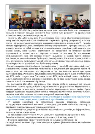 Упродовж 2024/2025 н.р. офіційних звернень щодо випадків булінгу не зафіксовано.
Виявлені поодинокі випадки конфліктів між учнями були розглянуті та врегульовані
відповідно до внутрішнього алгоритму дій.
Протягом 2024/2025 року двічі було проведено моніторинг ефективності виконання
плану заходів, спрямованих на запобігання та протидію булінгу (цькуванню) в закладі
освіти. Під час моніторингу проведено анкетування працівників школи, учнів 9-11 класів,
вивчено групи ризику дітей, перевірено шкільну документацію. Перевірка показала, що
в школі, зокрема на сайті закладу освіти наявні правила поведінки здобувача освіти в
закладі освіти, план заходів, спрямованих на запобігання та протидію булінгу
(цькуванню) в закладі освіти; порядок подання та розгляду (з дотриманням
конфіденційності) заяв про випадки булінгу (цькування) в закладі освіти; порядок
реагування на доведені випадки булінгу (цькування) в закладі освіти та відповідальність
осіб, причетних до булінгу (цькування), номери телефонів гарячих ліній, за якими дитина
може звернутись та розповісти про булінг (цькування).
Метою опитування було побачити рівень обізнаності учнів 9-11 класів з питань булінгу
у навчальному закладі, дізнатися, чи це явище є актуальним для здобувачів освіти, чи
знають вони як захищатися від цькування та ще раз нагадати учням про право
відстоювати себе. Отримані за результатами анкетування дані дають змогу стверджувати,
що 96% учнів почуваються безпечно в школі, 98% учнів знайомі з поняттям булінгу,
уміють відрізнити його від звичайного конфлікту. Та є й такі, що плутають ці два явища,
та явище агресії теж називають булінгом.
За підсумками 2024/2025 навчального року можна зробити висновок, що заходи,
передбачені планом протидії булінгу, були реалізовані результативно. Превентивна та
виховна робота сприяла формуванню безпечного середовища в закладі освіти. Проте
потребує постійного вдосконалення система виявлення та реагування на прояви булінгу,
що стане одним із ключових завдань на наступний навчальний рік.
1.2.2.Правила поведінки учасників освітнього процесу в закладі освіти забезпечують
дотримання етичних норм, повагу до гідності, прав і свобод людини
У закладі розроблені та оприлюднені правила поведінки, спрямовані
на формування позитивної мотивації у поведінці учасників освітнього процесу та
реалізацію підходу, заснованого на правах людини.
Правила поведінки для учнів розміщені на веб-сайті закладу освіти, на інформаційних
стендах у класах та коридорах.
За результатами анкетування 93.2% учнів, 98% педагогічних працівників, 89%
батьків ознайомлені з правилами поведінки в закладі й дотримуються їх.
Учасники освітнього процесу взаємодіють на засадах взаємоповаги: не
спостерігаються випадки образливої поведінки, прояви фізичного або психологічного
насильства.
 