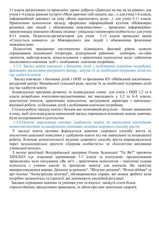 11 класів організовано та проведено: уроки доброти «Дивіться на нас як на рівних» для
учнів 1-4 класів, ранкові зустрічі «Мені приємно тобі сказати, що…» для учнів 1-6 класів,
інформаційний дайджест на тему «Вони перемагають долю…» для учнів 5-11 класів.
Практичним психологом закладу оформлено інформаційний куточок «Неймовірні
розповіді про людей з обмеженими можливостями» , проведено інформаційно-
просвітницьку кампанію «Кожна людина - унікальна і неповторна особистість» для учнів
8-11 класів. Педагогом-організатором для учнів 1-11 класів проведено акцію
«Стосується кожного» до Міжнародного дня людей з обмеженими фізичними
можливостями.
Педагогічні працівники систематично підвищують фаховий рівень шляхом
опрацювання відповідної літератури, відвідування районних семінарів, он-лайн
тренінгів, майстер-класів, консультування з практичним психологом щодо здійснення
інклюзивного навчання осіб з особливими освітніми потребами.
1.3.3. Заклад освіти взаємодіє з батьками дітей з особливими освітніми потребами,
фахівцями інклюзивно-ресурсного центру, залучає їх до необхідної підтримки дітей під
час здобуття освіти.
Заклад взаємодіє з батьками дітей з ООП та фахівцями КУ «Маївський інклюзивно-
ресурсний центр» Мамаївської сільської ради, залучає їх до необхідної підтримки дітей
під час здобуття освіти.
Індивідуальні програми розвитку та індивідуальні плани для учнів з ООП 1,2 та 6
класів розроблено вчителями-предметниками, які викладають у 1,2 та 6-А класах,
асистентом вчителя, практичним психологом, заступником директора з навчально-
виховної роботи та батьками дітей з особливими освітніми потребами.
Спільна робота закладу освіти і батьків має позитивний результат – батьки зацікавлені
в тому, щоб діти відвідували навчальний заклад, отримували відповідні знання, навички,
були інтегрованими в суспільство.
1.3.4.Освітнє середовище мотивує здобувачів освіти до оволодіння ключовими
компетентностями та наскрізними уміннями, ведення здорового способу життя.
У закладі освіти активно формуються навички здорового способу життя та
екологічно-доцільної поведінки у здобувачів освіти під час навчальної та позакласної
роботи. Ключові компетентності ведення здорового способу життя впроваджуються
через загальношкільні проєкти «Здорова особистість» та «Екологічне виховання
учнівської молоді».
З метою реалізації Всеукраїнської програми Олени Зеленської "Ти Як?" протягом
2024/2025 н.р. класними керівниками 1-7 класів та вчителями- предметниками
проводились кола піклування «Як ти?» , практичним психологом - тематичні години
психолога з учнями школи та тренінгові заняття для вчителів. На заняттях
використовувалися вправи: Дихання за крапкою", "Яблучне дихання", "Вільні обійми" та
арт-техніка "Антистресова аптечка", обговорювалися справи, які можна зробити коли
потрібно заспокоїтись та стратегії, які допоможуть емоційній регуляції.
Завдяки отриманим знанням та умінням учні та вчителі зможуть стати більш
стресостійкими, продуктивно працювати, та дбати про своє ментальне здоров'я.
 