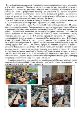 Вчителі-предметники активно сприяли формуванню навички користування довідковою
літературою: завдання з будь-якого предмета подавались так, що учні були змушені
звертатися до словників і довідників, особливо вчителі географії, математики, хімії та
української мови. Пробудженню інтересу до довідкової та науково-популярної
літератури сприяло використання таких форм позакласної роботи, як конкурси,
тематичні уроки та свята. Слід зазначити активну участь бібліотеки у проведенні
щорічного Всеукраїнського місячника шкільних бібліотек.
Так, з 01 по 30 жовтня в закладі освіти було проведено місячник шкільної бібліотеки
під гаслом «Читаюча шкільна родина– стратегічне завдання бібліотеки».
За цей період завбібліотекою Радомською Л.Є., класними керівниками 1-11 класів,
вчителями - предметниками було проведено ряд заходів спрямованих на поглиблення
пізнавального інтересу учнів до рідного краю як складової України, виховання у них
поваги і шанобливого ставлення до історико-культурної спадщини, пробудження
почуття національної свідомості, любові та поваги до своєї Батьківщини: бесіду
«Користь читання» для учнів 1-4 класів; віртуальну читальню «Я– українець!»
(декламація поезії, прози учнями, учителями, бібліотекарами) для учнів 1-11 класів;
акцію «Подаруй бібліотеці нову дитячу книгу» (актуальною літературою
патріотичного спрямування); буккросинг літератури патріотичної тематики: «Передай
книжку другу» для учнів 5-11 класів; віртуальну подорож «Українські поети –
захисники Батьківщини» для учнів 1-11 класів; читацький марафон «Вчителі й діти
читають разом»; тематичні виставки: тиждень вшанування мужності і героїзму
захисників незалежності України «За Україну, за її волю, за честь, за славу, за народ»,
тиждень музики та живопису «У феєричному світі мистецтва»; «Хто багато читає –
той багато знає» - посвята другокласників в читачі для учнів 1-4 класів; рейд-перевірку
по збереженню шкільних підручників для 1-11 класів.
Питання використання інформаційно-ресурсного центру бібліотеки для формування
інформаційно-комунікаційної компетентності здобувачів освіти розглядалося на
педагогічній раді 11.05.2025 року, протокол №15.
 