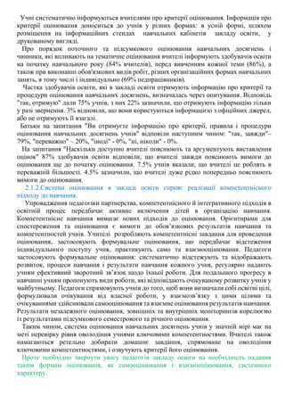 Учні систематично інформуються вчителями про критерії оцінювання. Інформація про
критерії оцінювання доноситься до учнів у різних формах: в усній формі, шляхом
розміщення на інформаційних стендах навчальних кабінетів закладу освіти, у
друкованому вигляді.
Про порядок поточного та підсумкового оцінювання навчальних досягнень і
чинники, які впливають на тематичне оцінювання вчителі інформують здобувачів освіти
на початку навчального року (84% вчителів), перед вивченням кожної теми (86%), а
також при виконанні обов'язкових видів робіт, різних організаційних формах навчальних
занять, в тому числі і індивідуально (69% педпрацівників).
Частка здобувачів освіти, які в закладі освіти отримують інформацію про критерії та
процедури оцінювання навчальних досягнень, визначалась через опитування. Відповідь
"так, отримую" дали 75% учнів, з них 22% зазначили, що отримують інформацію тільки
у разі звернення. 3% відповіли, що вони користуються інформацією з офіційних джерел,
або не отримують її взагалі.
Батьки на запитання "Ви отримуєте інформацію про критерії, правила і процедури
оцінювання навчальних досягнень учнів" відповіли наступним чином: "так, завжди"–
79%, "переважно" – 20%, "іноді" - 0%, "ні, ніколи" - 0%.
На запитання "Наскільки доступно вчителі пояснюють та аргументують виставлення
оцінок" 87% здобувачів освіти відповіли, що вчителі завжди пояснюють вимоги до
оцінювання ще до початку оцінювання. 7.5% учнів вказали, що вчителі це роблять в
переважній більшості. 4.5% зазначили, що вчителі дуже рідко попередньо пояснюють
вимоги до оцінювання.
2.1.2.Система оцінювання в закладі освіти сприяє реалізації компетентнісного
підходу до навчання.
Упровадження педагогіки партнерства, компетентнісного й інтегративного підходів в
освітній процес передбачає активне включення дітей в організацію навчання.
Компетентнісне навчання вимагає нових підходів до оцінювання. Орієнтирами для
спостереження та оцінювання є вимоги до обов’язкових результатів навчання та
компетентностей учнів. Учителі розробляють компетентнісні завдання для проведення
оцінювання, застосовують формувальне оцінювання, що передбачає відстеження
індивідуального поступу учня, практикують само та взаємооцінювання. Педагоги
застосовують формувальне оцінювання: систематично відстежують та відображають
розвиток, процеси навчання і результати навчання кожного учня, регулярно надають
учням ефективний зворотний зв’язок щодо їхньої роботи. Для подальшого прогресу в
навчанні учням пропонують види роботи, які відповідають очікуваному розвитку учнів у
майбутньому. Педагоги спрямовують учнів до того, щоб вони визначали собі освітні цілі,
формулювали очікування від власної роботи, у взаємозв’язку з цими цілями та
очікуваннями здійснювали самооцінювання та взаємне оцінювання результатів навчання.
Результати незалежного оцінювання, зовнішніх та внутрішніх моніторингів корелюємо
із результатами підсумкового семестрового та річного оцінювання.
Таким чином, система оцінювання навчальних досягнень учнів у значній мірі має на
меті перевірку рівня оволодіння учнями ключовими компетентностями. Вчителі також
намагаються ретельно добирати домашнє завдання, спрямоване на оволодіння
ключовими компетентностями, і озвучують критерії його оцінювання.
Проте необхідно звернути увагу педагогів закладу освіти на необхідність надання
таким формам оцінювання, як самооцінювання і взаємооцінювання, системного
характеру.
 