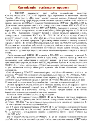 У 2024/2025 навчальному році робота педагогічного колективу
Стрілецькокутського ОЗЗСО І-ІІІ ступенів була спрямована на виконання законів
України «Про освіту», «Про повну загальну середню освіту», Концепції реалізації
державної політики у сфері реформування загальної середньої освіти «Нова українська
школа» на період до 2029 року, схваленої розпорядженням КМУ від 14.12.2016 № 988-р,
Державного стандарту початкової освіти, затвердженого постановою КМУ від 21.02.2018
№87( у редакції постанови КМУ від 24.07.2019 №688), Державного стандарту базової
середньої освіти, затвердженого постановою Кабінету Міністрів України від 30.09.2020
р. № 898, Державного стандарту базової і повної загальної середньої освіти,
затвердженого постановою КМУ від 23.11.2011 №1392, Статуту закладу, Стратегії
розвитку закладу освіти на 2021-2025 рр., річного плану роботи закладу освіти на
2024/2025 н.р., освітньої програми Стрілецькокутського опорного закладу загальної
середньої освіти І-ІІІ ступенів Мамаївської сільської ради на 2024/2025 навчальний рік,
Положення про академічну доброчесність учасників освітнього процесу закладу світи,
Положення про систему забезпечення внутрішньої якості освіти закладу, правил
внутрішнього трудового розпорядку та чинних нормативно-правових документів у галузі
освіти.
Стрілецькокутський ОЗЗСО І-ІІІ ступенів у 2024/2025 н.р. працював в режимі 5-
денного навчального (робочого) тижня в одну зміну. Освітній процес у 2024/2025
навчальному році здійснювався в опорному закладі за очною формою, оскільки
протирадіаційне укриття, обліковий №97293, вбудоване в будівлю Стрілецькокутського
ОЗЗСО І-ІІІ ступенів , місткістю на 450 осіб укривало всіх учасників освітнього процесу
в разі включення сигналу «Повітряна тривога» або інших відповідних сигналів
оповіщення.
Освітній процес у 2024/2025 навчальному році у філії не здійснювався, оскільки за
рішенням XVI сесії VIII скликання Мамаївської сільської ради від 10.112022 року, №289-
16/22 «Про призупинення навчально-виховного процесу у філії Стрілецькокутського
опорного закладу загальної середньої освіти І-ІІІ ступенів Мамаївської сільської ради -
Ревнянський заклад загальної середньої освіти І ступеня» призупинено освітній.
Освітня програма Стрілецькокутського опорного закладу загальної середньої освіти
І-ІІІ ступенів Мамаївської сільської ради на 2024/2025 навчальний рік є наскрізною,
охоплює освіту на І (початкова освіта), ІІ (базова середня освіта) та ІІІ (повна
(профільна)загальна середня освіта) ступенях навчання.
Навчальні плани школи на 2024/2025 н.р. складено:
-для1-2 класів Стрілецькокутського ОЗЗСО І-ІІІ ст. за Типовою освітньою програмою,
розробленою під керівництвом О.Я.Савченко, затвердженою наказом МОН України
№743 від 12.08.2022 "Про затвердження типових освітніх та навчальних програм для 1-
2-х класів закладів загальної середньої освіти";
-для 3-4 класів Стрілецькокутського ОЗЗСО І-ІІІ ст. за Типовою освітньою програмою
для учнів 3-4 класів закладів загальної середньої освіти, розробленою під керівництвом
О. Я. Савченко , затвердженою наказом Міністерства освіти і науки України від
12.08.2022 № 743;
- для 5-6 класів Стрілецькокутського ОЗЗСО І-ІІІ ст. за Типовою освітньою програмою
для 5-9 класів закладів загальної середньої освіти , затвердженою наказом МОН України
Організація освітнього процесу
 